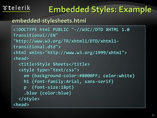 Embedded Styles: Example <!DOCTYPE html PUBLIC &quot;-//W3C//DTD XHTML 1.0 Transitional//EN&quot; &quot;http://www.w3.org/TR/xhtml1/DTD/xhtml1-transitional.dtd&quot;> <html xmlns=&quot;http://www.w3.org/1999/xhtml&quot;> <head> <title>Style Sheets</title> <style type=&quot;text/css&quot;> em {background-color:#8000FF; color:white} h1 {font-family:Arial, sans-serif} p  {font-size:18pt} .blue {color:blue} </style> <head> embedded-stylesheets.html 