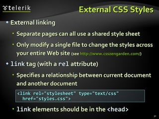 External CSS Styles External linking Separate pages can all use a shared style sheet Only modify a single file to change the styles across your entire Web site  (see  http://www.csszengarden.com/ ) link  tag (with a  rel  attribute) Specifies a relationship between current document and another document link  elements should be in the  <head> <link rel=&quot;stylesheet&quot; type=&quot;text/css&quot; href=&quot;styles.css&quot;> 