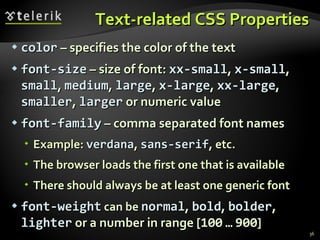 Text-related CSS Properties color  – specifies the color of the text font-size  – size of font:  xx-small ,  x-small ,  small ,  medium ,  large ,  x-large ,  xx-large ,  smaller ,  larger  or numeric value font-family  – comma separated font names Example:  verdana ,  sans-serif , etc.  The browser loads the first one that is available There should always be at least one generic font font-weight  can be  normal ,  bold ,  bolder ,  lighter  or a number in range [ 100   …   900 ] 