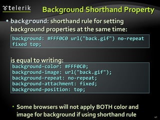 Background Shorthand Property background : shorthand rule for setting background properties at the same time: is equal to writing: Some browsers will not apply BOTH color and image for background if using shorthand rule background: #FFF0C0 url(&quot;back.gif&quot;) no-repeat fixed top; background-color: #FFF0C0; background-image: url(&quot;back.gif&quot;); background-repeat: no-repeat; background-attachment: fixed; background-position: top; 