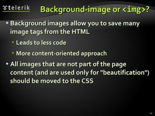 Background-image or  <img> ? Background images allow you to save many image tags from the HTML  Leads to less code More content-oriented approach All images that are not part of the page content (and are used only for &quot;beautification&quot;) should be moved to the CSS 