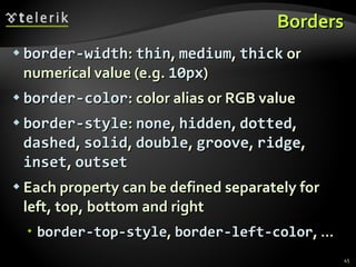 Borders border-width :  thin ,  medium ,  thick  or numerical value (e.g.  10px ) border-color : color alias or RGB value border-style :  none ,  hidden ,  dotted ,  dashed ,  solid ,  double ,  groove ,  ridge ,  inset ,  outset Each property can be defined separately for left, top, bottom and right border-top-style ,  border-left-color , … 