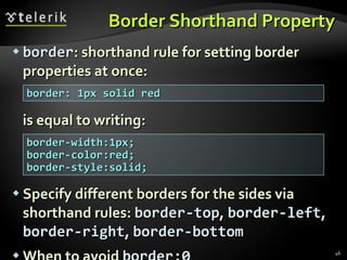 Border Shorthand Property border : shorthand rule for setting border properties at once: is equal to writing: Specify different borders for the sides via shorthand rules:  border-top ,  border-left ,  border-right ,  border-bottom When to avoid  border:0 border: 1px solid red border-width:1px; border-color:red; border-style:solid; 