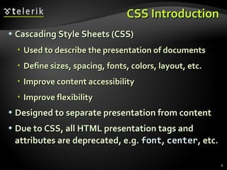 CSS Introduction Cascading Style Sheets (CSS) Used to describe the presentation of documents Define sizes, spacing, fonts, colors, layout, etc. Improve content accessibility Improve flexibility Designed to separate presentation from content Due to CSS, all HTML presentation tags and attributes are deprecated, e.g.  font ,  center , etc. 