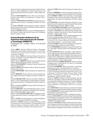 mento de Ciencia e Ingeniería Internacional, Fundación Nacio-       Martinho CODO, Observador Permanente de Angola ante la
nal de la Ciencia (Department of Internacional Science and        OEA.
Engineering, National Science Foundation – NSF), Estados Uni-       Gonzalo CÓRDOBA, Secretario Nacional, Secretaría Nacio-
dos.                                                              nal de Ciencia, Tecnología e Innovación (SENACYT), Panamá.
  Alfredo TOLMASQUIM, Director, Museo de Astronomía y               Clark CROOK CASTAN, Asesor Económico, Representante
Ciencias Afines (Museu de Astronomia e Ciências Afins -           Permanente Alterno, Misión de Estados Unidos ante la OEA,
MAST), Brasil.                                                    Departamento de Estado (US Department of State), Estados
  Alfredo VALDIVIESO GANGOTENA, Director Ejecutivo,               Unidos.
Fundación para la Ciencia y Tecnología (FUNDACYT), Ecua-            Paul DUFOUR, Especialista Principal de Programa, Centro
dor.                                                              Internacional de Investigaciones para el Desarrollo (International
  Arnoldo VENTURA, Asesor Especial en Ciencia y Tecnolo-          Development Research Centre - IDRC), Canadá.
gía del Primer Ministro, Oficina del Primer Ministro (Office of     Patricia ESCOBAR SALGUERO, Directora General de Cien-
the Prime Minister), Jamaica.                                     cia y Tecnología, Ministerio de Educación y Cultura, Bolivia.
  Stuart G. WILSON, Gerente, Ciencia y Tecnología Internacio-       Eduardo L. FELLER, Senior Staff Associate, Asuntos Inter-
nal, Industria Canadá (International Science and Technology,      nacionales, Fundación Nacional de la Ciencia (National Science
Industry Canada), Canadá.                                         Foundation - NSF), Estados Unidos.
                                                                    Francisco FERRÁNDIZ, Asesor, Programa Iberoamericano
Cuarta Reunión Ordinaria de la                                    de Ciencia y Tecnología para el Desarrollo (CYTED).
                                                                    Hyman FIELD, Socio Principal, Asociación Americana para
Comisión Interamericana de Ciencia                                el Avance de la Ciencia (American Association for the
y Tecnología (COMCYT)                                             Advancement of Science - AAAS), Estados Unidos.
(Washington, D.C., Estados Unidos, 15-16 de abril                   Fernando FLORES, Asistente de Investigación, Comisión Eco-
de 2004)                                                          nómica para América Latina y el Caribe (CEPAL).
                                                                    Carlton FREDERICK, Presidente, Consejo Nacional de Cien-
                                                                  cia y Tecnología (National Science and Technology Council),
  Alice ABREU, Directora, Oficina de Ciencia y Tecnología,
                                                                  Grenada.
Organización de los Estados Americanos (OEA). Fourth Regu-
                                                                    Daniel GONZALES Spencer, Presidente, Comité Interameri-
lar Meeting of the Inter-American Committee on Science and
                                                                  cano de Educación, Secretaría de Educación Pública, México.
Technology (COMCYT).
                                                                  Adriaan DE GRAAF, Asesor Principal, Directorado para las
  María Juliana ABELLA, Directora, Dirección Nacional de
                                                                  Ciencias Físicas y Matemáticas, Fundación Nacional de la Cien-
Ciencia, Tecnología e Innovación (DINACYT), Ministerio de
                                                                  cia (Directorate for Mathematical and Physical Sciences, National
Educación y Cultura, Uruguay.
                                                                  Science Foundation – NSF). Estados Unidos.
  Marcia Ramos ADORNO, Primera Secretaria, Representante
                                                                    María del Rosario GUERRA DE MESA, Directora, Instituto
Alterna, Misión Permanente de Brasil ante la OEA.
                                                                  Colombiano para el Desarrollo de la Ciencia y la Tecnología
  Mario AGUZZI-DURÁN, Consejero, Misión Permanente de
                                                                  (COLCIENCIAS), Colombia.
Venezuela ante la OEA.
                                                                    Fernando GUTIÉRREZ, Ministro de Ciencia y Tecnología,
  Michael BEJOS, Representante Alterno, Misión Permanente
                                                                  Ministerio de Ciencia y Tecnología (MICIT), Costa Rica.
de Belice ante la OEA.
                                                                    Sophia HUYER, Directora Ejecutiva, Junta Asesora de Géne-
  Gerardo BOMPADRE, Misión Permanente de Argentina ante
                                                                  ro de la Comisión de las Naciones Unidas sobre Ciencia y Tec-
la OEA.
                                                                  nología para el Desarrollo (Gender Advisory Board, United
  John P. BORIGHT, Director Ejecutivo, Asuntos Internaciona-
                                                                  Nations Commission on Science and Technology for
les, Academia de Ciencias (Academy of Sciences), Estados Uni-
                                                                  Development – GAB UNCSTD), Canadá.
dos.
                                                                    Russel C. JONES, Presidente, Comité Permanente sobre De-
  Michael BRADECAMP, Dirección de Océanos, Medio Am-
                                                                  sarrollo de Capacidades, Federación Mundial de Organizacio-
biente y Ciencia, Departamento de Estado (Bureau of Oceans,
                                                                  nes de Ingeniería (Standing Committee on Capacity Building,
Environment and Science, US Department of State), Estados Uni-
                                                                  World Federation of Engineering Organizations - WFEO).
dos.
                                                                  Capacity Building in Developing Countries for Economic
  María Guadalupe CARÍAS, Consejera, Misión Permanente de
                                                                  Development.
Honduras ante la OEA.
                                                                    Irene KLINGER, Secretaria Ejecutiva, Secretaría de Cumbres
  Marta CEHELSKY, Asesora Principal para Ciencia y Tecno-
                                                                  de las Américas, Organización de los Estados Americanos (OEA).
logía, Departamento de Desarrollo Sostenible, Banco Interame-
                                                                    David KEITHLIN, Consejero, Representante Alterno, Misión
ricano de Desarrollo (BID), Estados Unidos.
                                                                  Permanente de Canadá ante la OEA.
  Héctor Adolfo CENTENO BOLAÑO, Coordinador General,
                                                                    Rabil LALA, Representante Alterno, Embajada de Surinam.
Consejo Nacional de Ciencia y Tecnología (CONCYT), Guate-
                                                                    Joycelyn LEE YOUNG, Secretaria, Instituto Nacional de Edu-
mala.
                                                                  cación Superior, Investigación y Ciencia y Tecnología (National
  Raúl J. CHANG, Secretario Ejecutivo, Consejo Nicaragüense
                                                                  Institute of Higher Education, Research, Science and Technology
de Ciencia y Tecnología (CONICYT), Nicaragua.
                                                                  - NIHERST), Trinidad y Tobago.
  Michael T. CLEGG, Secretario de Asuntos Externos, Acade-
                                                                    Shirley M. MALCOM, Directora, Directorado para la Educa-
mia Nacional de Ciencias (Secretary of Foreign Relations, US
                                                                  ción y Programas de Recursos Humanos, Asociación Americana
National Academy of Sciences). Estados Unidos. Scientific
                                                                  para el Avance de la Ciencia (Directorate for Education and
Education and Capacity Building in Developing Countries.
                                                                  Human Resources Programs of the American Association for the




                                                       Ciencia, Tecnología, Ingeniería e Innovacion para el Desarrollo                 101
 