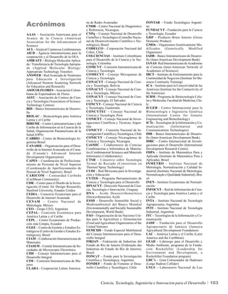 Acrónimos                                    na de Redes Avanzadas
                                             CNDR - Centro Nacional de Diagnóstico
                                                                                           FONTAR – Fondo Tecnológico Argenti-
                                                                                           no
                                             y Referencia, Nicaragua.                      FUNDACYT - Fundación para la Ciencia
AAAS – Asociación Americana para el          CNPq – Consejo Nacional de Desarrollo         y Tecnología, Ecuador
Avance de la Ciencia (American               Científico y Tecnológico (Conselho Nacio-     GDP – Producto Bruto Interno (Gross
Association for the Advancement of           nal de Desenvolvimento Científico e Tec-      Domestic Product)
Science)                                     nológico), Brasil                             GMOs – Organismos Genéticamente Mo-
ACL - Atypical Cutaneous Leishmaniasis       CODELCO – Corporación Nacional del            dificados (Genetically Modified
AICD - Agencia Interamericana para la        Cobre, Chile                                  Organisms)
cooperación y el Desarrollo de la OEA        COLCIENCIAS – Instituto Colombiano            IADB – Banco Interamericano de Desarro-
AMB/ATT – Biología Molecular Aplica-         para el Desarrollo de la Ciencia y la Tec-    llo (Inter-American Development Bank)
da / Transferencia de Tecnología Apropia-    nología, Colombia                             IANAS- Red Interamericana de Academias
da (Applied Molecular Biology/               COMCYT – Comisión Interamericana de           de Ciencias (Inter-American Network of
Appropriate Technology Transfer)             Ciencia y Tecnología                          Academies of Sciences)
ANSWER - Red Avanzada de Neutrones           COMECYT - Consejo Mexiquense de               IBCT – Instituto de Entrenamiento para la
para Educación e Investigación               Ciencia y Tecnología                          Continuidad de Negocios (Institute for Bu-
(Advanced Neutron Scattering Network         CONACYT - Consejo Nacional de Cien-           siness Continuity Training)
for Education and Research)                  cia y Tecnología, Bolivia                     ICA – Instituto para la Conectividad de las
ASOCOLFLORES – Asociación Colom-             CONACYT - Consejo Nacional de Cien-           Américas (Institute for the Connectivity of
biana de Exportadores de Flores              cia y Tecnología, México                      the Americas)
ASTC – Asociación de Centros de Cien-        CONACYT - Consejo Nacional de Cien-           ICBM - Programa de Biotecnología Celu-
cia y Tecnología (Association of Science-    cia y Tecnología, El Salvador                 lar y Molecular, Facultad de Medicina, Chi-
Technology Centres)                          CONCYT - Consejo Nacional de Ciencia          le
BID – Banco Interamericano de Desarro-       y Tecnología, Guatemala                       ICGEB - Centro Internacional para la
llo                                          CONCYTEC – Consejo Nacional de                Biotecnología e Ingeniería Genética
BIOLAC – Biotecnología para América          Ciencia y Tecnología, Perú                    (International Centre for Genetic
Latina y el Caribe                           CONICET - Consejo Nacional de Inves-          Engineering and Biotechnology)
BIREME – Centro Latinoamericano y del        tigaciones Científicas y Técnicas, Argen-     ICTs – Tecnologías de la Información y Co-
Caribe de Información en la Ciencia de la    tina                                          municación          (Information       and
Salud, Organización Panamericana de la       CONICYT – Comisión Nacional de In-            Communications Technologies)
Salud (OPS)                                  vestigación Científica y Tecnológica, Chile   IDB – Banco Interamericano de Desarro-
CABBIO – Centro de Biotecnología Ar-         CONICYT - Consejo Nicaragüense de             llo (Inter-American Development Bank)
gentina-Brasil                               Ciencia y Tecnología, Nicaragua               IDRC – Centro Internacional de Investi-
CANARIE – Organización para el Desa-         CoSMIC – Colaboratorio de Ciencias            gaciones para el Desarrollo (International
rrollo de la Internet Avanzada en el Cana-   Combinatorias e Informática de Materia-       Development Research Centre)
dá (Canada’s Advanced Internet               les (Combinatorial Sciences and Materials     IMPA – Instituto de Matemática Pura y
Development Organization)                    Informatics Collaboratory)                    Aplicada (Instituto de Matemática Pura e
CAPES – Coordinación de Perfecciona-         CTSR – Consorcio sobre Tecnología             Aplicada), Brasil
miento de Personal de Nivel Superior         Termal de Rociado (Consortium on              INMETRO – Instituto Nacional de
(Coordenação de Aperfeiçoamento de           Thermal Spray Technology)                     Metrología, Normalización y Calidad In-
Pessoal de Nível Superior), Brasil           CUDI – Red Mexicana para la Investiga-        dustrial (Instituto Nacional de Metrologia,
CARICOM – Comunidad Caribeña                 ción y Educación                              Normalização e Qualidade Industrial), Bra-
(Caribbean Community)                        CYTED – Programa Iberoamericano de            sil
CDR – Centro para el Diseño de la Inves-     Ciencia y Tecnología para el Desarrollo       INEN - Instituto Ecuatoriano de Normali-
tigación (Center for Design Research),       DINACYT - Dirección Nacional de Cien-         zación
Stanford University, Estados Unidos          cia, Tecnología e Innovación, Uruguay         INFOCYT – Red de Información de Cien-
CEDIA – Consorcio Ecuatoriano para el        DNA - Acido Desoxirribonucleico               cia y Tecnología para América Latina y el
Desarrollo de Internet Avanzada              (Deoxyribonucleic Acid)                       Caribe
CENAM – Centro Nacional de                   ESSD – Desarrollo Sostenible Social y         INTA – Instituto Nacional de Tecnología
Metrología, México                           Medioambiental del Banco Mundial              Agropecuaria, Argentina
CEO – Grupo CEO, Argentina                   (Environmentally and Socially Sustainable     INTI – Instituto Nacional de Tecnología
CEPAL– Comisión Económica para               Development, World Bank)                      Industrial, Argentina
América Latina y el Caribe                   FAO – Organización de las Naciones Uni-       ITC – Tecnologías de la Información y Co-
CEPL – Centro Ecuatoriano de Produc-         das para la Agricultura y Alimentación        municación
ción más Limpia, Ecuador                     (Food and Agriculture Organization of the     JADF – Fundación para el Desarrollo
CGEE – Centro de Gestión y Estudios Es-      United Nations)                               Agropecuario de Jamaica (Jamaica
tratégicos (Centro de Gestão e Estudos Es-   FEMCIDI – Fondo Especial Multilateral         Agricultural Development Foundation)
tratégicos), Brasil                          del Consejo Interamericano para el Desa-      LAC – América Latina y el Caribe (Latin
CIAM – Colaboración Interamericana de        rrollo Integral                               America and the Caribbean)
Materiales                                   FIRJAN – Federación de Industrias del         LEAD – Liderazgo para el Desarrollo y
CIASEM – Comité Interamericano de So-        Estado de Río de Janeiro (Federação das       Medio Ambiente, programa de la Funda-
ciedades de Microscopía Electrónica          Industrias do Estado do Rio de Janeiro),      ción Rockefeller (Leadership for
CIDI – Consejo Interamericano para el        Brasil                                        Environment and Development, a
Desarrollo Integral                          FONCyT – Fondo para la Investigación          Rockefeller Foundation program)
CIM – Comisión Interamericana de Mu-         Científica y Tecnológica, Argentina           LHC’s – Gran Colisionador de Hadrones
jeres                                        FONDEF – Fondo de Fomento al Desa-            (Large Hadron Collider)
CLARA - Cooperación Latino America-          rrollo Científico y Tecnológico, Chile        LNLS – Laboratorio Nacional de Luz



                                                        Ciencia, Tecnología, Ingeniería e Innovacion para el Desarrollo                  103
 
