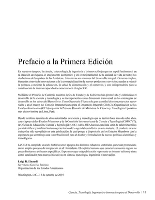 Prefacio a la Primera Edición
En nuestros tiempos, la ciencia, la tecnología, la ingeniería y la innovación juegan un papel fundamental en
la creación de riqueza, el crecimiento económico y en el mejoramiento de la calidad de vida de todos los
ciudadanos de los países de las Américas. Estas áreas son motores del desarrollo integral. Generan empleo,
bienestar a través de innovaciones y de la comercialización de nuevos productos y servicios; ayudan a reducir
la pobreza, a mejorar la educación, la salud, la alimentación y el comercio; y son indispensables para la
construcción de nuevas capacidades esenciales en el siglo XXI.

Mediante el Proceso de Cumbres nuestros Jefes de Estado y de Gobierno han promovido y estimulado el
desarrollo de la ciencia y tecnología y su incorporación como dimensión transversal en las estrategias de
desarrollo en los países del Hemisferio. Como Secretaría Técnica de gran cantidad de estos proyectos secto-
riales y en el marco del Consejo Interamericano para el Desarrollo Integral (CIDI), la Organización de los
Estados Americanos (OEA) organiza la Primera Reunión de Ministros de Ciencia y Tecnología el próximo
mes de noviembre en Lima, Perú.

Desde la última reunión de altas autoridades de ciencia y tecnología que se realizó hace más de ocho años,
con el apoyo de los Estados Miembros y de la Comisión Interamericana de Ciencia y Tecnología (COMCYT),
la Oficina de Educación, Ciencia y Tecnología (OECT) de la OEA ha realizado una serie de talleres técnicos
para identificar y analizar los temas prioritarios de la agenda hemisférica en esta materia. El producto de este
trabajo ha sido recopilado en esta publicación, la cual pongo a disposición de los Estados Miembros con la
esperanza que constituya una contribución útil para el diseño y formulación de nuevas políticas científicas y
tecnológicas.

La OEA ha cumplido un ciclo histórico en el apoyo a los distintos esfuerzos sectoriales que están promovien-
do un amplio proceso de integración en el Hemisferio. El espíritu humano que caracteriza nuestra región no
puede limitarse a esfuerzos específicos. Esperamos que esta publicación represente un insumo valioso y sirva
como catalizador para nuevas iniciativas en ciencia, tecnología, ingeniería e innovación.

Luigi R. Einaudi
Secretario General Interino
Organización de los Estados Americanos

Washington, D.C., 18 de octubre de 2004




                                               Ciencia, Tecnología, Ingeniería e Innovacion para el Desarrollo     11
 