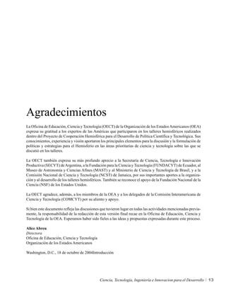 Agradecimientos
La Oficina de Educación, Ciencia y Tecnología (OECT) de la Organización de los Estados Americanos (OEA)
expresa su gratitud a los expertos de las Américas que participaron en los talleres hemisféricos realizados
dentro del Proyecto de Cooperación Hemisférica para el Desarrollo de Política Científica y Tecnológica. Sus
conocimientos, experiencia y visión aportaron los principales elementos para la discusión y la formulación de
políticas y estrategias para el Hemisferio en las áreas prioritarias de ciencia y tecnología sobre las que se
discutió en los talleres.

La OECT también expresa su más profundo aprecio a la Secretaría de Ciencia, Tecnología e Innovación
Productiva (SECYT) de Argentina, a la Fundación para la Ciencia y Tecnología (FUNDACYT) de Ecuador, al
Museo de Astronomía y Ciencias Afines (MAST) y al Ministerio de Ciencia y Tecnología de Brasil, y a la
Comisión Nacional de Ciencia y Tecnología (NCST) de Jamaica, por sus importantes aportes a la organiza-
ción y al desarrollo de los talleres hemisféricos. También se reconoce el apoyo de la Fundación Nacional de la
Ciencia (NSF) de los Estados Unidos.

La OECT agradece, además, a los miembros de la OEA y a los delegados de la Comisión Interamericana de
Ciencia y Tecnología (COMCYT) por su aliento y apoyo.

Si bien este documento refleja las discusiones que tuvieron lugar en todas las actividades mencionadas previa-
mente, la responsabilidad de la redacción de esta versión final recae en la Oficina de Educación, Ciencia y
Tecnología de la OEA. Esperamos haber sido fieles a las ideas y propuestas expresadas durante este proceso.

Alice Abreu
Directora
Oficina de Educación, Ciencia y Tecnología
Organización de los Estados Americanos

Washington, D.C., 18 de octubre de 2004Introducción




                                              Ciencia, Tecnología, Ingeniería e Innovacion para el Desarrollo    13
 
