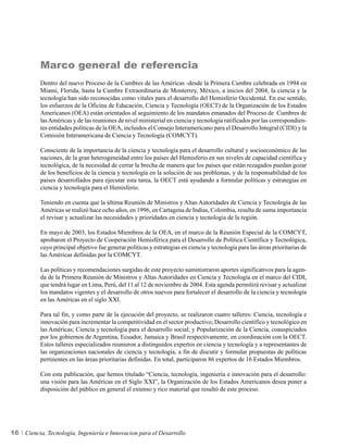 Marco general de referencia
          Dentro del nuevo Proceso de la Cumbres de las Américas -desde la Primera Cumbre celebrada en 1994 en
          Miami, Florida, hasta la Cumbre Extraordinaria de Monterrey, México, a inicios del 2004; la ciencia y la
          tecnología han sido reconocidas como vitales para el desarrollo del Hemisferio Occidental. En ese sentido,
          los esfuerzos de la Oficina de Educación, Ciencia y Tecnología (OECT) de la Organización de los Estados
          Americanos (OEA) están orientados al seguimiento de los mandatos emanados del Proceso de Cumbres de
          las Américas y de las reuniones de nivel ministerial en ciencia y tecnología ratificados por las correspondien-
          tes entidades políticas de la OEA, incluidos el Consejo Interamericano para el Desarrollo Integral (CIDI) y la
          Comisión Interamericana de Ciencia y Tecnología (COMCYT).

          Consciente de la importancia de la ciencia y tecnología para el desarrollo cultural y socioeconómico de las
          naciones, de la gran heterogeneidad entre los países del Hemisferio en sus niveles de capacidad científica y
          tecnológica, de la necesidad de cerrar la brecha de manera que los países que están rezagados puedan gozar
          de los beneficios de la ciencia y tecnología en la solución de sus problemas, y de la responsabilidad de los
          países desarrollados para ejecutar esta tarea, la OECT está ayudando a formular políticas y estrategias en
          ciencia y tecnología para el Hemisferio.

          Teniendo en cuenta que la última Reunión de Ministros y Altas Autoridades de Ciencia y Tecnología de las
          Américas se realizó hace ocho años, en 1996, en Cartagena de Indias, Colombia, resulta de suma importancia
          el revisar y actualizar las necesidades y prioridades en ciencia y tecnología de la región.

          En mayo de 2003, los Estados Miembros de la OEA, en el marco de la Reunión Especial de la COMCYT,
          aprobaron el Proyecto de Cooperación Hemisférica para el Desarrollo de Política Científica y Tecnológica,
          cuyo principal objetivo fue generar políticas y estrategias en ciencia y tecnología para las áreas prioritarias de
          las Américas definidas por la COMCYT.

          Las políticas y recomendaciones surgidas de este proyecto suministraron aportes significativos para la agen-
          da de la Primera Reunión de Ministros y Altas Autoridades en Ciencia y Tecnología en el marco del CIDI,
          que tendrá lugar en Lima, Perú, del 11 al 12 de noviembre de 2004. Esta agenda permitirá revisar y actualizar
          los mandatos vigentes y el desarrollo de otros nuevos para fortalecer el desarrollo de la ciencia y tecnología
          en las Américas en el siglo XXI.

          Para tal fin, y como parte de la ejecución del proyecto, se realizaron cuatro talleres: Ciencia, tecnología e
          innovación para incrementar la competitividad en el sector productivo; Desarrollo científico y tecnológico en
          las Américas; Ciencia y tecnología para el desarrollo social; y Popularización de la Ciencia, coauspiciados
          por los gobiernos de Argentina, Ecuador, Jamaica y Brasil respectivamente, en coordinación con la OECT.
          Estos talleres especializados reunieron a distinguidos expertos en ciencia y tecnología y a representantes de
          las organizaciones nacionales de ciencia y tecnología, a fin de discutir y formular propuestas de políticas
          pertinentes en las áreas prioritarias definidas. En total, participaron 86 expertos de 16 Estados Miembros.

          Con esta publicación, que hemos titulado “Ciencia, tecnología, ingeniería e innovación para el desarrollo:
          una visión para las Américas en el Siglo XXI”, la Organización de los Estados Americanos desea poner a
          disposición del público en general el extenso y rico material que resultó de este proceso.




16   Ciencia, Tecnología, Ingeniería e Innovacion para el Desarrollo
 