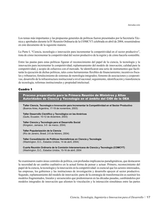 Introducción




Los temas más importantes y las propuestas generales de políticas fueron presentados por la Secretaría Téc-
nica y aprobados durante la IV Reunión Ordinaria de la COMCYT celebrada en abril de 2004, resumiéndose
en este documento de la siguiente manera:

La Parte I, “Ciencia, tecnología e innovación para incrementar la competitividad en el sector productivo”,
trata de cómo incrementar la competitividad del sector productivo de la región y de cómo hacerla sostenible.

Entre las pautas para estas políticas figuran el reconocimiento del papel de la ciencia, la tecnología y la
innovación para incrementar la competitividad; replanteamiento del modelo de innovación; calidad para la
competitividad, y acopio de esfuerzos con el mercado. Se identificaron una serie de instrumentos que facili-
tarán la ejecución de dichas políticas, tales como herramientas flexibles de financiamiento; incentivos fisca-
les y tributarios; fortalecimiento de sistemas de metrología integrados; fomento de asociaciones y cooperati-
vas; desarrollo de la infraestructura institucional a nivel nacional; seguimiento, identificación y transferencia
de tecnología; reformas institucionales y propiedad intelectual.

Cuadro 1

    Proceso preparatorio para la Primera Reunión de Ministros y Altas
    Autoridades de Ciencia y Tecnología en el ámbito del CIDI de la OEA

    Taller Ciencia, Tecnología e Innovación para Incrementar la Competitividad en el Sector Productivo
    (Buenos Aires, Argentina, 17-19 de noviembre, 2003)

    Taller Desarrollo Científico y Tecnológico en las Américas
    (Quito, Ecuador, 10-12 de diciembre, 2003)

    Taller Ciencia y Tecnología para el Desarrollo Social
    (Kingston, Jamaica, 3-5 de marzo, 2004)

    Taller Popularización de la Ciencia
    (Río de Janeiro, Brasil, 2-5 de febrero, 2004)

    Taller Consolidación de Políticas Hemisféricas en Ciencia y Tecnología
    (Washington, D.C., Estados Unidos, 14 de abril, 2004)

    Cuarta Reunión Ordinaria de la Comisión Interamericana de Ciencia y Tecnología (COMCYT)
    (Washington, D.C., Estados Unidos, 15-16 de abril, 2004



Se examinaron cuatro áreas centrales de política, con profundas implicancias paradigmáticas, que destacaron
la necesidad de un cambio cualitativo en la actual forma de pensar y actuar. Primero, reconocimiento del
papel de la ciencia, la tecnología y la innovación en la competitividad: es esencial que los actores interesados,
las empresas, los gobiernos y las instituciones de investigación y desarrollo apoyen al sector productivo.
Segundo, replanteamiento del modelo de innovación: parte de la estrategia de transformación es sustituir los
modelos fragmentados, lineales y secuenciales que predominaron en las décadas pasadas, cambiándolos por
modelos integrados de innovación que alienten la vinculación y la interacción simultánea entre las partes




                                                     Ciencia, Tecnología, Ingeniería e Innovacion para el Desarrollo   17
 