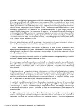 interesadas a lo largo de todo el ciclo de innovación. Tercero, calidad para la competitividad: la competitividad
          de las empresas está basada en la calidad de sus productos, y esta calidad es resultado directo de sus capaci-
          dades de medición. La metrología es la ciencia de la medición, y contar con una buena capacidad de medición
          permite que las empresas ofrezcan bienes y servicios que cumplan con las normas y especificaciones interna-
          cionales, que son elementos claves para competir, acceder y participar en los mercados foráneos. Resulta
          fundamental para cualquier país desarrollar una infraestructura nacional de medición que respalde la
          competitividad de sus empresas. Cuarto, capacidad de respuesta a las demandas del mercado: los esfuerzos
          en ciencia y tecnología deben tener un mayor alcance, enriqueciendo su contenido y sincronizando su diná-
          mica con la del mercado cambiante. Ello significa que la innovación, la ciencia, la tecnología, la metrología
          y los sistemas de calidad deben estar integrados con miras a consolidar y propiciar el comercio en el Hemis-
          ferio Occidental durante la próxima década.

          Asimismo, se identificaron una serie de herramientas o instrumentos para fortalecer los procesos de innova-
          ción a nivel nacional y propiciar nuevas formas de cooperación internacional.

          La Parte II, “Desarrollo científico y tecnológico en las Américas”, se ocupa de cuatro áreas específicas del
          desarrollo científico y tecnológico: redes avanzadas e infraestructura de la información, biotecnología, tec-
          nologías limpias y energías renovables, y materiales y nanotecnología. Se recomiendan una serie de políticas
          para cada una de estas áreas.

          En tecnología de la información y redes avanzadas, se formulan recomendaciones para políticas y el contexto
          regulatorio, creación de capacidades y estrategias de apoyo.

          En biotecnología se analizan los mecanismos para alentar la investigación cooperativa, la necesidad de esta-
          blecer redes, la creación de capacidades, los requerimientos en educación y comunicaciones, y estrategias y
          políticas; también se recomiendan temas de investigación en agricultura y acuicultura, salud y bienestar, y
          medio ambiente.

          En tecnologías limpias y energías renovables, se tratan aspectos específicos sobre dónde concentrar recursos
          hemisféricos, así como de mecanismos para alentar la investigación conjunta. También se discutió sobre el
          establecimiento de redes para la capacitación de recursos humanos y la creación de capacidades, de activida-
          des para el fortalecimiento de la infraestructura de la comunidad científica, así como de la asistencia técnica
          para los gobiernos de las Américas a fin de diseñar estrategias en este campo.

          En cuestión de materiales y nanotecnología, se discuten las oportunidades para el avance de las economías y
          las sociedades de las Américas mediante el desarrollo de un programa general de investigación de materiales
          y nanotecnología. Se da énfasis al importante rol que cumplen los materiales avanzados y la nanotecnología
          en el desarrollo de políticas de ciencia y tecnología, así como en el incremento de la competitividad en la
          economía global.

          Con el fin de alcanzar las metas específicas de las distintas áreas, se proponen diversos mecanismos para
          estimular la investigación cooperativa, incluyendo el desarrollo de redes especializadas para la creación de
          capacidades, actividades para fortalecer la estructura de la comunidad científica y asesoría a los gobiernos a




18   Ciencia, Tecnología, Ingeniería e Innovacion para el Desarrollo
 