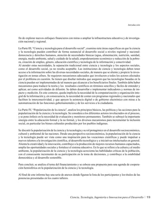 Introducción




fin de explorar nuevos enfoques financieros con miras a ampliar la infraestructura educativa y de investiga-
ción nacional y regional.

La Parte III, “Ciencia y tecnología para el desarrollo social”, examina siete áreas específicas en que la ciencia
y la tecnología pueden contribuir de forma sustancial al desarrollo social a niveles regional y nacional:
democracia y derechos humanos, atención de necesidades básicas (agua, alimentación, nutrición, sanidad,
energía, medio ambiente, salud y cuidado de la salud); empoderamiento económico y reducción de la pobre-
za, creación de empleo, género, educación científica y tecnología de la información y conectividad.
Al atender estas necesidades, la separación tradicional entre ciencia y tecnología y los aspectos sociales,
como el desarrollo social, ya no resulta aceptable. Las instituciones de ciencia y tecnología deben tener
acceso a la información sobre las diversas necesidades sociales, de manera que se aliente y propicie la inves-
tigación en temas afines. Se requieren mecanismos adecuados que involucren a todos los actores afectados
por el problema en cuestión. Se tienen que diseñar métodos que aseguren que las tecnologías basadas en la
ciencia puedan ser implementadas de tal manera que alcancen a los beneficiarios finales. También debe haber
mecanismos para traducir la teoría y los resultados científicos en términos sencillos y fáciles de entender y
aplicar, así como actividades de difusión. Se deben desarrollar e implementar indicadores y normas de im-
pacto y medición. En este contexto, queda implícita la necesidad de la computarización y organización inte-
gral de la información y, en consecuencia, la necesidad de contar con programas regionales y nacionales que
faciliten la interconectividad, y que apoyen la asistencia digital o de gobierno electrónico con miras a la
automatización de las funciones gubernamentales y de los servicios a la ciudadanía.

La Parte IV, “Popularización de la ciencia”, analiza los principios básicos, las políticas y las acciones para la
popularización de la ciencia y la tecnología. Se considera a los diferentes actores involucrados en el proceso,
y se pone énfasis en la necesidad de evaluación y monitoreo permanentes. También se subrayó la importante
sinergia entre la educación formal y la no formal, y los diversos mecanismos para incrementar la inclusión
social, en particular los bienes culturales producidos por los pueblos indígenas.

Se discutió la popularización de la ciencia y la tecnología y su rol protagónico en el desarrollo socioeconómico,
cultural y ambiental de las naciones. Desde una perspectiva socioeconómica, la popularización de la ciencia
y la tecnología puede ser vista como una inspiración para las vocaciones científicas y puede impulsar a
nuevos talentos a la investigación científica, al desarrollo tecnológico y a iniciativas intelectuales en general.
Alienta la creatividad y la innovación, contribuye a la producción de mejores recursos humanos capacitados,
amplía las oportunidades sociales y fortalece el sistema educativo. En lo que se refiere a la cultura y al medio
ambiente, la popularización de la ciencia y la tecnología acrecienta las habilidades críticas de la población,
con el consecuente incremento de su participación en la toma de decisiones, y contribuye a la estabilidad
democrática y al desarrollo sostenible.

Para concluir, se analiza el tema del financiamiento y se esboza una propuesta para una agenda de coopera-
ción hemisférica en la popularización de la ciencia y la tecnología.

Al final de este informe hay una serie de anexos donde figuran la lista de los participantes y los títulos de las
ponencias presentadas en los cuatro talleres.




                                                Ciencia, Tecnología, Ingeniería e Innovacion para el Desarrollo      19
 