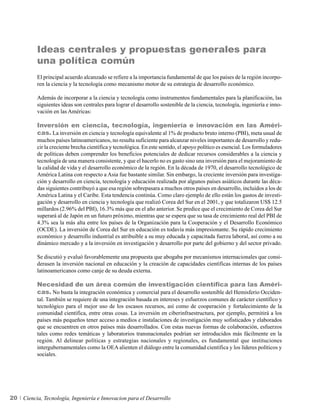 Ideas centrales y propuestas generales para
          una política común
          El principal acuerdo alcanzado se refiere a la importancia fundamental de que los países de la región incorpo-
          ren la ciencia y la tecnología como mecanismo motor de su estrategia de desarrollo económico.

          Además de incorporar a la ciencia y tecnología como instrumentos fundamentales para la planificación, las
          siguientes ideas son centrales para lograr el desarrollo sostenible de la ciencia, tecnología, ingeniería e inno-
          vación en las Américas:

          Inversión en ciencia, tecnología, ingeniería e innovación en las Améri-
          cas. La inversión en ciencia y tecnología equivalente al 1% de producto bruto interno (PBI), meta usual de
          muchos países latinoamericanos, no resulta suficiente para alcanzar niveles importantes de desarrollo y redu-
          cir la creciente brecha científica y tecnológica. En este sentido, el apoyo político es esencial. Los formuladores
          de políticas deben comprender los beneficios potenciales de dedicar recursos considerables a la ciencia y
          tecnología de una manera consistente, y que el hacerlo no es gasto sino una inversión para el mejoramiento de
          la calidad de vida y el desarrollo económico de la región. En la década de 1970, el desarrollo tecnológico de
          América Latina con respecto a Asia fue bastante similar. Sin embargo, la creciente inversión para investiga-
          ción y desarrollo en ciencia, tecnología y educación realizada por algunos países asiáticos durante las déca-
          das siguientes contribuyó a que esa región sobrepasara a muchos otros países en desarrollo, incluidos a los de
          América Latina y el Caribe. Esta tendencia continúa. Como claro ejemplo de ello están los gastos de investi-
          gación y desarrollo en ciencia y tecnología que realizó Corea del Sur en el 2001, y que totalizaron US$ 12.5
          millardos (2.96% del PBI), 16.3% más que en el año anterior. Se predice que el crecimiento de Corea del Sur
          superará al de Japón en un futuro próximo, mientras que se espera que su tasa de crecimiento real del PBI de
          4.3% sea la más alta entre los países de la Organización para la Cooperación y el Desarrollo Económico
          (OCDE). La inversión de Corea del Sur en educación es todavía más impresionante. Su rápido crecimiento
          económico y desarrollo industrial es atribuible a su muy educada y capacitada fuerza laboral, así como a su
          dinámico mercado y a la inversión en investigación y desarrollo por parte del gobierno y del sector privado.

          Se discutió y evaluó favorablemente una propuesta que abogaba por mecanismos internacionales que consi-
          derasen la inversión nacional en educación y la creación de capacidades científicas internas de los países
          latinoamericanos como canje de su deuda externa.

          Necesidad de un área común de investigación científica para las Améri-
          cas. No basta la integración económica y comercial para el desarrollo sostenible del Hemisferio Occiden-
          tal. También se requiere de una integración basada en intereses y esfuerzos comunes de carácter científico y
          tecnológico para el mejor uso de los escasos recursos, así como de cooperación y fortalecimiento de la
          comunidad científica, entre otras cosas. La inversión en ciberinfraestructura, por ejemplo, permitirá a los
          países más pequeños tener acceso a medios e instalaciones de investigación muy sofisticados y elaborados
          que se encuentren en otros países más desarrollados. Con estas nuevas formas de colaboración, esfuerzos
          tales como redes temáticas y laboratorios transnacionales podrían ser introducidos más fácilmente en la
          región. Al delinear políticas y estrategias nacionales y regionales, es fundamental que instituciones
          intergubernamentales como la OEA alienten el diálogo entre la comunidad científica y los líderes políticos y
          sociales.




20   Ciencia, Tecnología, Ingeniería e Innovacion para el Desarrollo
 