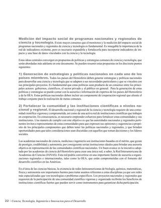 Medición del impacto social de programas nacionales y regionales de
          ciencia y tecnología. Existe mayor consenso que el monitoreo y la medición del impacto social de
          programas nacionales y regionales de ciencia y tecnología es fundamental. Es innegable la importancia de la
          red de indicadores existente, pero es necesario expandirla y fortalecerla para incorporar indicadores de im-
          pacto y una base de datos vinculados con la ciencia y la tecnología.

          Estas ideas centrales convergen en propuestas de políticas y estrategias comunes de ciencia y tecnología, que
          serán abordadas más adelante en este documento. Se pueden resumir estas propuestas en los diecisiete puntos
          siguientes:

          1) Generación de estrategias y políticas nacionales en cada uno de los
          países miembros. Todos los países del Hemisferio deben generar estrategias y políticas nacionales
          para desarrollar una ciencia y tecnología que se adapten a sus necesidades particulares y que se vinculen con
          sus principales proyectos. Es fundamental que estas políticas sean producto de un consenso entre los princi-
          pales actores: gobiernos, científicos, el sector privado y el público en general. Para la generación de estas
          políticas y estrategias se puede contar con la asesoría e información de expertos de los países del Hemisferio
          y de la OEA. Estas políticas nacionales deben incluir un componente de cooperación regional que aliente el
          trabajo conjunto para la realización de metas comunes.

          2) Fortalecer la comunidad y las instituciones científicas a niveles na-
          cional y regional. El desarrollo nacional y regional de la ciencia y tecnología requiere de una comu-
          nidad científica vigorosa y comprometida, así como de una activa red de instituciones científicas que trabajen
          en cooperación. En consecuencia, es necesario emprender esfuerzos para fortalecer estas comunidades y sus
          instituciones. Una manera de cumplir con este objetivo es que las autoridades nacionales y regionales perti-
          nentes inviten a representantes de estas comunidades para que expresen sus opiniones y sugerencias a propó-
          sito de los principales componentes que deben tener las políticas nacionales y regionales, y que brinden
          oportunidades para que tales consideraciones sean discutidas con aquellos que toman decisiones y los líderes
          sociales.

          Las academias nacionales de ciencia, medicina e ingeniería son instituciones basadas en el mérito, que gozan
          de prestigio, credibilidad y autonomía; por consiguiente serían instituciones ideales para brindar una asesoría
          objetiva en representación de las comunidades científicas nacionales. Un buen avance es la iniciativa adop-
          tada por las academias de ciencia del Hemisferio para crear una única red, a saber, la Red Interamericana de
          Academias de Ciencias (IANAS). Esta red podría convertirse en una importante fuente de asesoría a organi-
          zaciones regionales e internacionales, tales como la OEA, que están comprometidas con el fomento del
          desarrollo científico en las Américas.

          En el área de las ciencias básicas, la existencia de redes latinoamericanas de biología, química, matemáticas,
          física y astronomía son importantes fuentes para tratar asuntos referentes a estas disciplinas ya que son redes
          más especializadas que ven tecnologías o problemas específicos. Los proyectos nacionales y regionales que
          requieren de la participación de una comunidad científica vigorosa y organizada recibirán los beneficios de
          instituciones científicas fuertes que pueden servir como instrumentos para garantizar dicha participación.




22   Ciencia, Tecnología, Ingeniería e Innovacion para el Desarrollo
 