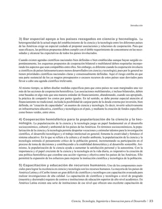 Introducción




3) Dar especial apoyo a los países rezagados en ciencia y tecnología. La
heterogeneidad de la actual etapa del establecimiento de la ciencia y la tecnología entre los diferentes países
de las Américas exige un especial cuidado al proponer asociaciones y relaciones de cooperación. Para que
sean eficaces, las políticas propuestas deben cumplir con el doble requerimiento de concentrarse en las nece-
sidades y alcanzar las expectativas de todos los países involucrados.

Cuando existen agendas científicas nacionales bien definidas o bien establecidas aunque hayan surgido es-
pontáneamente, los esquemas propuestos de cooperación bilateral o multilateral deben respetarlas incorpo-
rando los aspectos que sean compatibles entre ellos. Sin embargo, es diferente cuando la cooperación involucra
a científicos de países latinoamericanos menos desarrollados (en ciencia y tecnología), pues por lo general no
tienen prioridades científicas nacionales claras y consensualmente definidas. Aquí el riesgo estriba en que
una parte sustancial de los ya magros presupuestos o escasos recursos de estos países sean desviados para
llevar a cabo una agenda científica irrelevante.

Al mismo tiempo, se deben diseñar medidas específicas para que estos países no sean marginados una vez
más de las acciones de cooperación hemisférica. Las asociaciones multilaterales, e incluso bilaterales, deben
estar basadas en algo más que una manera estándar de financiamiento, abandonando, cuando sea apropiado,
la práctica de compartir los costos por partes iguales. En tal sentido, se debe prestar especial atención al
financiamiento no tradicional, incluida la posibilidad de canjear parte de la deuda externa por inversión, bien
definida, en “creación de capacidades” en asuntos de ciencia y tecnología. Es decir, invertir selectivamente
en infraestructura educativa, científica y tecnológica en el país, y mediante la creación de fondos específicos
como bonos verdes, entre otros.

4) Cooperación hemisférica para la popularización de la ciencia y la tec-
nología. La popularización de la ciencia y la tecnología juega un papel fundamental en el desarrollo
socioeconómico, cultural y ambiental de los países de las Américas. En términos socioeconómicos, la popu-
larización de la ciencia y la tecnología permite despertar vocaciones y estimular talentos para la investigación
científica, el desarrollo tecnológico y el trabajo intelectual en general; fomenta la creatividad y fortalece el
sistema educativo. En lo que se refiere a la cultura y al medio ambiente, la popularización de la ciencia y la
tecnología estimula el pensamiento crítico de la población general, incrementando su participación en el
proceso de toma de decisiones y contribuyendo a la estabilidad democrática y al desarrollo sostenible. Asi-
mismo, la popularización de la ciencia ayuda a aumentar la satisfacción personal y la autoestima. Con la
importancia y el papel creciente de la ciencia y la tecnología en la vida diaria, es imperativo la creación de
una política hemisférica que coordine una acción vigorosa y efectiva entre los países de las Américas. Ello
permitirá la expansión de los esfuerzos para mejorar la instrucción científica y tecnológica de la población.

5) Capacitación y educación de recursos humanos. Uno de los componentes esen-
ciales para lograr la excelencia en ciencia y tecnología son los recursos humanos. La mayoría de los países de
América Latina y el Caribe tienen un gran déficit de científicos y tecnólogos con capacitación avanzada para
realizar investigaciones de alta calidad. La capacitación de científicos y tecnólogos a nivel de posgrado
(maestría y doctorado) requiere de centros e instituciones de educación superior de alto nivel académico. En
América Latina existen una serie de instituciones de ese nivel que ofrecen una excelente capacitación de




                                               Ciencia, Tecnología, Ingeniería e Innovacion para el Desarrollo     23
 