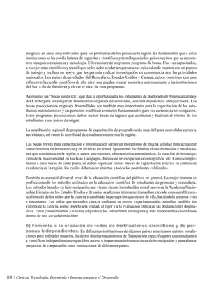 posgrado en áreas muy relevantes para los problemas de los países de la región. Es fundamental que a estas
          instituciones se les confíe la tarea de capacitar a científicos y tecnólogos de los países vecinos que se encuen-
          tren rezagados en ciencia y tecnología. Ello requiere de un potente programa de becas. Una vez capacitados,
          a esos jóvenes científicos y tecnólogos se les debe ayudar a regresar a sus países donde cuenten con un puesto
          de trabajo y reciban un apoyo que les permita realizar investigación en consonancia con las prioridades
          nacionales. Los países desarrollados del Hemisferio, Estados Unidos y Canadá, deben contribuir con este
          esfuerzo ofreciendo científicos de alto nivel que puedan prestar asesoría y entrenamiento a las instituciones
          del Sur, a fin de fortalecer y elevar el nivel de esos programas.

          Asimismo, las “becas sándwich”, que dan la oportunidad a los estudiantes de doctorado de América Latina y
          del Caribe para investigar en laboratorios de países desarrollados, son una experiencia enriquecedora. Las
          becas posdoctorales en países desarrollados son también muy importantes para la capacitación de los estu-
          diantes más talentosos y les permiten establecer contactos fundamentales para sus carreras de investigación.
          Estos programas posdoctorales deben incluir becas de regreso que estimulen y faciliten el retorno de los
          estudiantes a sus países de origen.

          La acreditación regional de programas de capacitación de posgrado sería muy útil para convalidar cursos y
          actividades, así como la movilidad de estudiantes dentro de la región.

          Las becas breves para capacitación e investigación serían un mecanismo de mucha utilidad para actualizar
          conocimientos en áreas nuevas y en técnicas recientes. Igualmente facilitarían el uso de medios e instalacio-
          nes que son únicos en la región, a saber, sincrotrones, observatorios astronómicos, la estación de investiga-
          ción de la biodiversidad en las Islas Galápagos, barcos de investigación oceanográfica, etc. Como comple-
          mento a estas becas de corto plazo, se deben organizar cursos breves de capacitación práctica en centros de
          excelencia de la región, los cuales deben estar abiertos a todos los postulantes calificados.

          También es esencial elevar el nivel de la educación científica del público en general. La mejor manera es
          perfeccionando los métodos utilizados en la educación científica de estudiantes de primaria y secundaria.
          Los métodos basados en la investigación que vienen siendo introducidos con el apoyo de la Academia Nacio-
          nal de Ciencias de los Estados Unidos y de varias academias latinoamericanas han elevado considerablemen-
          te el interés de los niños por la ciencia y cambiado la percepción que tienen de ella, haciéndola un tema vivo
          e interesante. Los niños que aprenden ciencia mediante su propia experimentación, asimilan también los
          valores de la ciencia, como respeto a la verdad, al rigor y a la evaluación crítica de las declaraciones dogmá-
          ticas. Estos conocimientos y valores adquiridos los convertirán en mejores y más responsables ciudadanos
          dentro de una sociedad más libre.

          6) Fomento a la creación de redes de instituciones científicas y de per-
          sonas independientes. En diferentes instituciones de algunos países americanos existen instala-
          ciones para múltiples usuarios. Se deben diseñar mecanismos de financiación específica para que estudiantes
          y científicos independientes tengan libre acceso a importantes infraestructuras de investigación y para alentar
          proyectos de cooperación entre instituciones de diferentes países.




24   Ciencia, Tecnología, Ingeniería e Innovacion para el Desarrollo
 