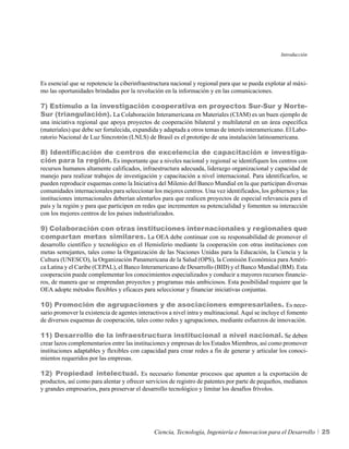 Introducción




Es esencial que se repotencie la ciberinfraestructura nacional y regional para que se pueda explotar al máxi-
mo las oportunidades brindadas por la revolución en la información y en las comunicaciones.

7) Estímulo a la investigación cooperativa en proyectos Sur-Sur y Norte-
Sur (triangulación). La Colaboración Interamericana en Materiales (CIAM) es un buen ejemplo de
una iniciativa regional que apoya proyectos de cooperación bilateral y multilateral en un área específica
(materiales) que debe ser fortalecida, expandida y adaptada a otros temas de interés interamericano. El Labo-
ratorio Nacional de Luz Sincrotrón (LNLS) de Brasil es el prototipo de una instalación latinoamericana.

8) Identificación de centros de excelencia de capacitación e investiga-
ción para la región. Es importante que a niveles nacional y regional se identifiquen los centros con
recursos humanos altamente calificados, infraestructura adecuada, liderazgo organizacional y capacidad de
manejo para realizar trabajos de investigación y capacitación a nivel internacional. Para identificarlos, se
pueden reproducir esquemas como la Iniciativa del Milenio del Banco Mundial en la que participan diversas
comunidades internacionales para seleccionar los mejores centros. Una vez identificados, los gobiernos y las
instituciones internacionales deberían alentarlos para que realicen proyectos de especial relevancia para el
país y la región y para que participen en redes que incrementen su potencialidad y fomenten su interacción
con los mejores centros de los países industrializados.

9) Colaboración con otras instituciones internacionales y regionales que
compartan metas similares. La OEA debe continuar con su responsabilidad de promover el
desarrollo científico y tecnológico en el Hemisferio mediante la cooperación con otras instituciones con
metas semejantes, tales como la Organización de las Naciones Unidas para la Educación, la Ciencia y la
Cultura (UNESCO), la Organización Panamericana de la Salud (OPS), la Comisión Económica para Améri-
ca Latina y el Caribe (CEPAL), el Banco Interamericano de Desarrollo (BID) y el Banco Mundial (BM). Esta
cooperación puede complementar los conocimientos especializados y conducir a mayores recursos financie-
ros, de manera que se emprendan proyectos y programas más ambiciosos. Esta posibilidad requiere que la
OEA adopte métodos flexibles y eficaces para seleccionar y financiar iniciativas conjuntas.

10) Promoción de agrupaciones y de asociaciones empresariales. Es nece-
sario promover la existencia de agentes interactivos a nivel intra y multinacional. Aquí se incluye el fomento
de diversos esquemas de cooperación, tales como redes y agrupaciones, mediante esfuerzos de innovación.

11) Desarrollo de la infraestructura institucional a nivel nacional. Se deben
crear lazos complementarios entre las instituciones y empresas de los Estados Miembros, así como promover
instituciones adaptables y flexibles con capacidad para crear redes a fin de generar y articular los conoci-
mientos requeridos por las empresas.

12) Propiedad intelectual. Es necesario fomentar procesos que apunten a la exportación de
productos, así como para alentar y ofrecer servicios de registro de patentes por parte de pequeños, medianos
y grandes empresarios, para preservar el desarrollo tecnológico y limitar los desafíos frívolos.




                                              Ciencia, Tecnología, Ingeniería e Innovacion para el Desarrollo     25
 