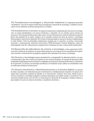 13) Transferencia tecnológica y desarrollo industrial. Es importante desarrollar
          “incubadoras” cerca de los lugares donde haya investigación y desarrollo de tecnología, y establecer asocia-
          ciones con las industrias existentes para promover el cambio.

          14) Instalaciones y normas. Se requieren instalaciones compartidas para favorecer la investiga-
          ción, el común entendimiento y los nuevos fenómenos y materiales. En ese sentido, nuevas normas son
          necesarias. Sería de gran beneficio para todos contar con una infraestructura común de laboratorios para los
          países más pequeños de la región. Algunos de los ejemplos incluyen las áreas de normas y metrología,
          biotecnología y ciencia de los materiales. Por lo tanto la nanometrología es una nueva frontera a implementarse
          en toda América. Entre las principales instalaciones conjuntas que se necesitan, se incluye: microscopía
          avanzada y caracterización estructural (Sincrotrón), RNM Resonancia Nuclear Magnética, óptica de
          femtosegundo, nano PL, infraestructura computacional y fenómenos de nano a macroescala (multiescala).

          15) Desarrollo de indicadores de ciencia y tecnología. Como seguimiento al Pro-
          ceso de la Cumbre de las Américas, los países deben promover, con el apoyo de los mecanismos de coopera-
          ción existentes, el desarrollo de un programa regional sobre indicadores de ciencia y tecnología.

          16) Ciencia y tecnología para promover y expandir la democracia. Los mar-
          cos democráticos que sólo se basan en el derecho al voto son muy limitados; el concepto de democracia debe
          comprender la participación activa de todos los ciudadanos en los procesos de toma de decisiones y el monitoreo
          de su ejecución. La ciencia y la tecnología contribuyen a la inclusión social y deben ser considerados como
          un medio para fortalecer la democracia.

          17) Ciencia electrónica, ciberinfraestructura y la brecha digital. La creación
          de redes avanzadas y de infraestructura para la información es fundamental para impulsar a los países de la
          región hacia economías competitivas basadas en el conocimiento. Fortalece otras áreas, brinda acceso a
          recursos científicos y tecnológicos globales y potencia importantes actividades sociales y económicas. En la
          economía mundial actual, el uso de TICs es esencial para el desarrollo de la pequeña y mediana empresa y
          para ampliar el acceso al comercio electrónico y al gobierno electrónico.




26   Ciencia, Tecnología, Ingeniería e Innovacion para el Desarrollo
 