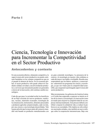 Parte I




Ciencia, Tecnología e Innovación
para Incrementar la Competitividad
en el Sector Productivo
Antecedentes y contexto
En una economía abierta y altamente competitiva, la     un gran contenido tecnológico. La presencia de la
supervivencia del sector productivo no puede conti-     ciencia y la tecnología en nuestra vida cotidiana es
nuar basándose en las ventajas comparativas que en      cada día mayor, inevitable e irrefutable. Resulta muy
el pasado la dotaron de fuerza. En la economía glo-     sorprendente que los líderes -políticos y comercian-
bal, el sector productivo sólo puede sobrevivir me-     tes- subestimen los programas de ciencia y tecnolo-
diante calidad, novedad y una diversidad de produc-     gía, ya que son vitales para la competitividad soste-
tos y servicios que únicamente pueden ser generados     nible, que asegurará la prolongada supervivencia del
a través de la innovación y del continuo cambio tec-    sector productivo.
nológico.
                                                        Más recientemente, los gobiernos de América Latina
Cada día que pasa, la sociedad recibe los beneficios    y el Caribe han empezado a expresar su interés en el
de un flujo creciente de nuevos productos -medici-      uso de la ciencia, la tecnología y la innovación como
nas, vacunas, materiales avanzados, tecnologías de      un medio para mejorar la competitividad de sus em-
la comunicación, instrumentos, alimentos procesados     presas internacionalmente. Este proceso debería con-
y productos agrícolas- proporcionados, cada vez más,    tribuir a mejorar la calidad de vida y a reducir la po-
por una ciencia y una tecnología desarrolladas. Vale    breza en sus sociedades. Ello implica no sólo esfuer-
la pena advertir que la mayor parte del comercio mun-   zos nacionales aislados, sino también un nuevo enfo-
dial está basado en productos manufacturados con        que sobre la cooperación interamericana. Bajo este




                                              Ciencia, Tecnología, Ingeniería e Innovacion para el Desarrollo     27
 