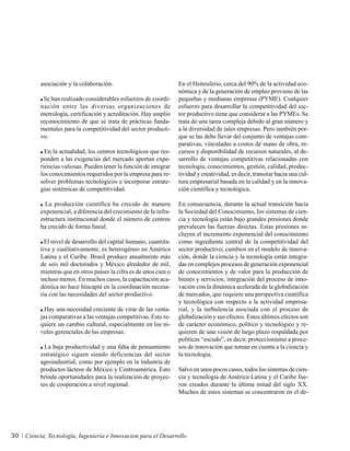asociación y la colaboración.                             En el Hemisferio, cerca del 90% de la actividad eco-
                                                                    nómica y de la generación de empleo proviene de las
           Se han realizado considerables esfuerzos de coordi-      pequeñas y medianas empresas (PYME). Cualquier
          nación entre las diversas organizaciones de               esfuerzo para desarrollar la competitividad del sec-
          metrología, certificación y acreditación. Hay amplio      tor productivo tiene que considerar a las PYMEs. Se
          reconocimiento de que se trata de prácticas funda-        trata de una tarea compleja debido al gran número y
          mentales para la competitividad del sector producti-      a la diversidad de tales empresas. Pero también por-
          vo.                                                       que se las debe llevar del conjunto de ventajas com-
                                                                    parativas, vinculadas a costos de mano de obra, re-
            En la actualidad, los centros tecnológicos que res-     cursos y disponibilidad de recursos naturales, al de-
          ponden a las exigencias del mercado aportan expe-         sarrollo de ventajas competitivas relacionadas con
          riencias valiosas. Pueden tener la función de integrar    tecnología, conocimientos, gestión, calidad, produc-
          los conocimientos requeridos por la empresa para re-      tividad y creatividad, es decir, transitar hacia una cul-
          solver problemas tecnológicos e incorporar estrate-       tura empresarial basada en la calidad y en la innova-
          gias sistémicas de competitividad.                        ción científica y tecnológica.

            La producción científica ha crecido de manera           En consecuencia, durante la actual transición hacia
          exponencial, a diferencia del crecimiento de la infra-    la Sociedad del Conocimiento, los sistemas de cien-
          estructura institucional donde el número de centros       cia y tecnología están bajo grandes presiones donde
          ha crecido de forma lineal.                               prevalecen las fuerzas directas. Estas presiones in-
                                                                    cluyen el incremento exponencial del conocimiento
            El nivel de desarrollo del capital humano, cuantita-    como ingrediente central de la competitividad del
          tiva y cualitativamente, es heterogéneo en América        sector productivo; cambios en el modelo de innova-
          Latina y el Caribe. Brasil produce anualmente más         ción, donde la ciencia y la tecnología están integra-
          de seis mil doctorados y México alrededor de mil,         das en complejos procesos de generación exponencial
          mientras que en otros países la cifra es de unos cien o   de conocimientos y de valor para la producción de
          incluso menos. En muchos casos, la capacitación aca-      bienes y servicios; integración del proceso de inno-
          démica no hace hincapié en la coordinación necesa-        vación con la dinámica acelerada de la globalización
          ria con las necesidades del sector productivo.            de mercados, que requiere una perspectiva científica
                                                                    y tecnológica con respecto a la actividad empresa-
            Hay una necesidad creciente de virar de las venta-      rial, y la turbulencia asociada con el proceso de
          jas comparativas a las ventajas competitivas. Esto re-    globalización y sus efectos. Estos últimos efectos son
          quiere un cambio cultural, especialmente en los ni-       de carácter económico, político y tecnológico y re-
          veles gerenciales de las empresas.                        quieren de una visión de largo plazo respaldada por
                                                                    políticas “escudo”, es decir, proteccionismo a proce-
            La baja productividad y una falta de pensamiento        sos de innovación que toman en cuenta a la ciencia y
          estratégico siguen siendo deficiencias del sector         la tecnología.
          agroindustrial, como por ejemplo en la industria de
          productos lácteos de México y Centroamérica. Esto         Salvo en unos pocos casos, todos los sistemas de cien-
          brinda oportunidades para la realización de proyec-       cia y tecnología de América Latina y el Caribe fue-
          tos de cooperación a nivel regional.                      ron creados durante la última mitad del siglo XX.
                                                                    Muchos de estos sistemas se concentraron en el de-




30   Ciencia, Tecnología, Ingeniería e Innovacion para el Desarrollo
 