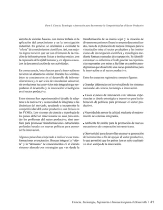 Parte I. Ciencia, Tecnología e Innovación para Incrementar la Competitividad en el Sector Productivo




sarrollo de ciencias básicas, con menor énfasis en la        transformación de su marco legal y la creación de
aplicación del conocimiento y en la investigación            diversos mecanismos financieramente descentraliza-
industrial. En general, se orientaron a estimular la         dos, hasta la exploración de nuevos enfoques para la
“oferta” de conocimientos científicos. Así, sus mejo-        vinculación entre el sector productivo y las institu-
res logros tuvieron que ver con el fomento de la crea-       ciones de investigación científica y tecnológica me-
ción de infraestructuras físicas e institucionales, con      diante formas avanzadas de cooperación. Se identifi-
la expansión del capital humano y, en algunos casos,         caron nuevos esfuerzos a fin de generar las experien-
con la descentralización de sus actividades.                 cias necesarias con miras a facilitar un cambio para-
                                                             digmático que desarrolle una nueva plataforma para
En consecuencia, los esfuerzos para la innovación no         la innovación en el sector productivo.
tuvieron un desarrollo similar. Durante los setentas,
éstos se concentraron en el desarrollo de informa-           Entre los aspectos regionales comunes figuran:
ción técnica y en servicios de vinculación industrial,
sin evolucionar hacia servicios más integrales que res-       Grandes diferencias en la evolución de los sistemas
paldaran el desarrollo y la innovación tecnológicos          nacionales de ciencia, tecnología e innovación.
en el sector productivo.
                                                               Casos exitosos de innovación con valiosas expe-
Estos sistemas han experimentado el desafío de adap-         riencias en diseño estratégico e incentivos para la ela-
tarse a la nueva era y la necesidad de integrarse a las      boración de políticas para promover el sector pro-
dinámicas del mercado, ayudando a incrementar la             ductivo.
competitividad del sector productivo con énfasis en
las PYMEs. Los sistemas de ciencia y tecnología de            Necesidad de apoyar la calidad mediante el mejora-
los países deberían direccionarse no sólo para aten-         miento de sistemas integrados.
der los problemas del sector productivo, sino tam-
bién para promover transformaciones estructurales             Ambiente favorable para la promoción de nuevos
profundas basadas en nuevas políticas para promo-            mecanismos de cooperación interamericana.
ver la innovación.
                                                              Oportunidad para desarrollar una nueva generación
Algunos países han empezado a realizar estas trans-          de herramientas a fin de apoyar al sector productivo,
formaciones estructurales. Buscan integrar la “ofer-         lo que permitirá que los países den un salto cualitati-
ta” y la “demanda” de conocimientos en el círculo            vo en el campo de la innovación.
virtuoso alentado por estrategias que van desde la




                                                  Ciencia, Tecnología, Ingeniería e Innovacion para el Desarrollo             31
 