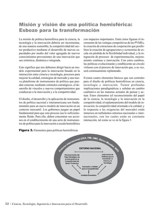 Misión y visión de una política hemisférica:
          Esbozo para la transformación
          La misión de política hemisférica para la ciencia, la     con impactos importantes. Entre éstos figuran el in-
          tecnología y la innovación debería ser incrementar,       cremento de las ventajas competitivas de las PYMEs,
          de una manera sostenible, la competitividad del sec-      la creación de estructuras de cooperación que posibi-
          tor productivo mediante el desarrollo de nuevas ca-       liten la creación de agrupaciones y economías de es-
          pacidades por medio del valor agregado de nuevos          cala sin pérdida de la flexibilidad individual, y la in-
          conocimientos provenientes de una innovación que          tegración de procesos de experimentación, mejora-
          sea sistémica, dinámica e integrada.                      miento continuo e innovación. Con estos cambios,
                                                                    las políticas evolucionarán y establecerán un círculo
          Esto significa que nos debemos dirigir hacia un mo-       virtuoso con el proceso de innovación que, a su vez,
          delo experimental para la innovación basado en la         será continuamente replanteado.
          interacción entre ciencia y tecnología, procesos para
          mejorar la calidad, estrategias de mercado y una nue-     Existen cuatro elementos básicos que son centrales
          va plataforma de instrumentos de política que pue-        para el diseño de políticas hemisféricas en ciencia,
          dan conectar, mediante estímulos estratégicos, el de-     tecnología e innovación. Tienen profundas
          sarrollo de vínculos y nuevos comportamientos que         implicaciones paradigmáticas y señalan un cambio
          conduzcan a la innovación y a la competitividad.          cualitativo en las maneras actuales de pensar y ac-
                                                                    tuar. Estos elementos (el reconocimiento del papel
          El diseño, el desarrollo y la aplicación de instrumen-    de la ciencia, la tecnología y la innovación en la
          tos de política nacional e interamericana son funda-      competitividad; el replanteamiento del modelo de in-
          mentales para un nuevo modelo de innovación en un         novación; la competitividad orientada a la calidad; y
          contexto mercantil. Los gobiernos juegan un papel         la respuesta a las exigencias del mercado) están
          fundamental para que este proceso sea lo suficiente-      inmersos en turbulentos entornos nacionales e inter-
          mente fluido. Para ello, deben concentrar sus accio-      nacionales, con los cuales están en constante
          nes en el establecimiento de una serie de instrumen-      interacción, tal como se ve en la figura 3.
          tos de política para la innovación a escala hemisférica

          Figura 3. Elementos para políticas hemisféricas




32   Ciencia, Tecnología, Ingeniería e Innovacion para el Desarrollo
 
