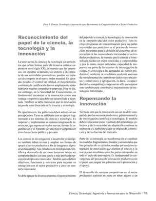 Parte I. Ciencia, Tecnología e Innovación para Incrementar la Competitividad en el Sector Productivo




Reconocimiento del                                           del papel de la ciencia, la tecnología y la innovación

papel de la ciencia, la
                                                             en la competitividad del sector productivo. Esto in-
                                                             cluye programas de concientización para las partes
tecnología y la                                              interesadas que participan en el proceso de innova-
                                                             ción; programas para la difusión de conceptos de in-
innovación                                                   novación en las comunidades interesadas en activi-
                                                             dades productivas, de manera que la ciencia y la tec-
La innovación, la ciencia y la tecnología son concep-        nología puedan ser mejor conocidas y comprendidas
tos que deben formar parte de la nueva cultura cor-          y, por lo tanto, mejor utilizadas; capacidad de res-
porativa en el siglo XXI, de manera que las empre-           puesta por parte de los centros de investigación de
sas, sin importar su tamaño, los sectores y el contex-       ciencia y tecnología a las demandas del sector pro-
to de sus actividades productivas, puedan ser capa-          ductivo; medición de resultados mediante sistemas
ces de competir en el nuevo orden mundial. En déca-          de retroalimentación y monitoreo (tales como encues-
das pasadas el control de calidad, el mejoramiento           tas y entrevistas); y apropiación, es decir, la capaci-
continuo y la certificación fueron ampliamente adop-         dad de las compañías y empresas no sólo para operar
tados por muchas compañías y empresas. Hoy en día,           sino también para contribuir al mejoramiento de tec-
sin embargo, en la Sociedad del Conocimiento, es             nologías transferidas.
fundamental reconocer a la innovación como una
ventaja competitiva que debe ser desarrollada y adop-        Repensando la
                                                             innovación
tada. También se debe reconocer que la innovación
no puede estar disociada de la ciencia y tecnología.

De igual manera, los gobiernos deben actualizar sus          No basta con que la innovación sea un modelo com-
percepciones. Ya no es suficiente con un apoyo frag-         partido por los sectores productivo, gubernamental y
mentado a los sistemas de ciencia y tecnología. Es           de investigación científica y tecnológica. El modelo
imperativo implementar un sistema integrado de in-           debe evolucionar como resultado del aprendizaje co-
novación, que supone actitudes nuevas, formas de or-         lectivo y de la necesidad de adaptación continua en
ganización y el fomento de una mayor cooperación             respuesta a la turbulencia que se origina de la transi-
entre los sectores público y privado.                        ción y de las fuerzas del mercado.

Los centros de investigación y desarrollo tecnológi-         Parte de la estrategia de transformación es sustituir
co también deben revisar y ampliar sus formas de             los modelos fragmentados, lineales y secuenciales que
apoyo al sector productivo a fin de integrarse al pro-       han prevalecido en décadas pasadas por modelos in-
ceso más amplio. Sus esfuerzos en investigación cien-        tegrados de innovación que alienten el vínculo y la
tífica y desarrollo de recursos humanos deben ser            interacción simultánea entre las partes interesadas en
complementados con una nueva y más profunda per-             todo el ciclo de innovación. Es fundamental la con-
cepción del proceso innovador. Tendrán que redefinir         vergencia del proceso de innovación productiva con
objetivos, funciones y servicios para mejorar su             el papel que juegan los gobiernos en la promoción y
interacción con el sector productivo y crear un con-         el apoyo.
texto innovador.
                                                             El desarrollo de ventajas competitivas en el sector
Se debe apoyar de diversas maneras el reconocimiento         productivo consiste en parte en tener acceso a un




                                                  Ciencia, Tecnología, Ingeniería e Innovacion para el Desarrollo             33
 