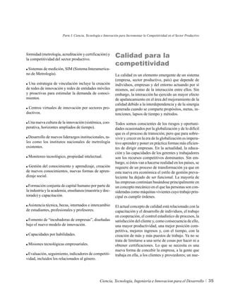 Parte I. Ciencia, Tecnología e Innovación para Incrementar la Competitividad en el Sector Productivo




formidad (metrología, acreditación y certificación) y
la competitividad del sector productivo.
                                                             Calidad para la
                                                             competitividad
 Sistemas de medición, SIM (Sistema Interamerica-
no de Metrología).                                           La calidad es un elemento emergente de un sistema
                                                             (empresa, sector productivo, país) que depende de
 Una estrategia de vinculación incluye la creación           individuos, empresas y del entorno actuando por sí
de redes de innovación y redes de entidades móviles          mismos, así como de la interacción entre ellos. Sin
y proactivas para estimular la demanda de conoci-            embargo, la interacción ha ejercido un mayor efecto
mientos.                                                     de apalancamiento en el área del mejoramiento de la
                                                             calidad debido a la interdependencia y de la sinergia
 Centros virtuales de innovación por sectores pro-           generada cuando se comparte propósitos, metas, in-
ductivos.                                                    tenciones, lapsos de tiempo y métodos.

 Una nueva cultura de la innovación (sistémica, coo-         Todos somos conscientes de los riesgos y oportuni-
perativa, horizontes ampliados de tiempo).                   dades ocasionados por la globalización y de lo difícil
                                                             que es el proceso de transición; pero que para sobre-
 Desarrollo de nuevos liderazgos institucionales, ta-        vivir y crecer en la era de la globalización es impera-
les como los institutos nacionales de metrología             tivo aprender y poner en práctica formas más eficien-
existentes.                                                  tes de dirigir empresas. En la actualidad, la educa-
                                                             ción y las capacidades de los gerentes y trabajadores
 Monitoreo tecnológico, propiedad intelectual.               son los recursos competitivos dominantes. Sin em-
                                                             bargo, si éstos van a hacerse realidad en los países, se
 Gestión del conocimiento y aprendizaje, creación            requiere de un proceso de transformación ya que en
de nuevos conocimientos, nuevas formas de apren-             esta nueva era económica el estilo de gestión preva-
dizaje social.                                               leciente ha dejado de ser funcional. La mayoría de
                                                             las empresas continúan basándose principalmente en
  Formación conjunta de capital humano por parte de          un concepto mecánico en el que las personas son con-
la industria y la academia, enseñanza (maestría y doc-       sideradas como máquinas vivientes cuyo trabajo prin-
torado) y capacitación.                                      cipal es cumplir órdenes.

 Asistencia técnica, becas, internados e intercambio         El actual concepto de calidad está relacionado con la
de estudiantes, profesionales y profesores.                  capacitación y el desarrollo de individuos, el trabajo
                                                             en cooperación, el control estadístico de procesos, la
 Fomento de “incubadoras de empresas”, diseñadas             satisfacción del cliente y, como consecuencia de ello,
bajo el nuevo modelo de innovación.                          una mayor productividad, una mejor posición com-
                                                             petitiva, mejores ingresos y, con el tiempo, con la
 Capacidades por habilidades.                                creación de más y más puestos de trabajo. Ya no se
                                                             trata de limitarse a una serie de cosas por hacer ni a
 Misiones tecnológicas empresariales.                        obtener certificaciones. Lo que se necesita es una
                                                             nueva forma de concebir la empresa, a la gente que
 Evaluación, seguimiento, indicadores de competiti-          trabaja en ella, a los clientes y proveedores; un nue-
vidad, incluidos los relacionados al género.




                                                  Ciencia, Tecnología, Ingeniería e Innovacion para el Desarrollo             35
 