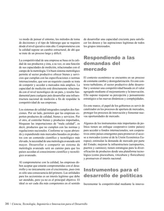 vo modo de pensar el entorno, los métodos de toma        de desarrollar una capacidad creciente para satisfa-
          de decisiones y el tipo de liderazgo que se requiere     cer los deseos y las aspiraciones legítimas de todos
          desde el nivel ejecutivo más alto. Comprometerse con     los grupos interesados.
          la calidad supone un cambio estructural, de ahí que
          se trate de un proceso largo y difícil.

          La competitividad de una empresa se basa en la cali-
                                                                   Respondiendo a las
          dad de sus productos y ésta, a su vez, es una función    demandas del
                                                                   mercado
          de sus capacidades de medición, relacionadas con el
          campo de la metrología. Un buen sistema metrológico
          permite al sector productivo ofrecer bienes y servi-
          cios que cumplan con las especificaciones o normas       El contexto económico se encuentra en un proceso
          internacionales, que son un requisito cuando se trata    de constante cambio y desregularización. En este con-
          de competir y acceder a mercados más amplios. La         texto turbulento, el sector productivo debe desarro-
          capacidad de medición está directamente relaciona-       llar y sostener una competitividad basada en el valor
          da con el nivel tecnológico de un país, y resulta fun-   agregado mediante el mejoramiento y la innovación.
          damental para cualquier país desarrollar una infraes-    Ello supone reajustar su percepción y pensamiento
          tructura nacional de medición a fin de respaldar la      estratégico a las nuevas dinámicas y complejidades.
          competitividad de sus empresas.
                                                                   En este marco, el papel de los gobiernos es servir de
          Los sistemas de calidad integrados cumplen dos fun-      catalizador en los procesos de apertura de mercados,
          ciones. Por un lado, permiten que las empresas ex-       proteger los procesos de innovación y fomentar nue-
          porten productos de calidad, bienes y servicios. Por     vas oportunidades de mercado.
          el otro, al controlar bienes y productos importados,
          bloquean las importaciones de “mala calidad”, es         Algunos de los instrumentos más importantes de po-
          decir, productos que no cumplen con las normas y         lítica tienen un enfoque cooperativo (entre países)
          regulaciones nacionales. Conforme se vayan abrien-       para acceder a fondos internacionales; son coopera-
          do y expandiendo más mercados basados en produc-         tivos entre países emergentes para promover el acce-
          tos con un contenido científico y tecnológico más        so a mercados (como al de la Unión Económica Eu-
          elevado, la necesidad de una metrología avanzada será    ropea); estimulan la demanda de mercado por parte
          mayor. Desarrollar o compartir un sistema de             del Estado; mejoran la infraestructura (aeropuertos,
          metrología avanzado será un camino para que los          puertos y caminos); tienen estrategias para la diver-
          países accedan al conocimiento científico y tecnoló-     sificación de productos desde una plataforma tecno-
          gico avanzado.                                           lógica (como piscicultura, viticultura y floricultura)
                                                                   y promueven el interés nacional.
          Al comprometerse con la calidad, las empresas de-
          ben aceptar que estarán comprometidas con el desa-
          rrollo y no únicamente con el crecimiento, pues éste
          es sólo una consecuencia del primero. Las utilidades
                                                                   Instrumentos para el
          para los accionistas es un interés legítimo que debe     desarrollo de políticas
          ser atendido, pero ya no es el principal objetivo. El
          ideal es ser cada día más competentes en el sentido      Incrementar la competitividad mediante la innova-




36   Ciencia, Tecnología, Ingeniería e Innovacion para el Desarrollo
 