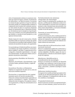 Parte I. Ciencia, Tecnología e Innovación para Incrementar la Competitividad en el Sector Productivo




ción y el mejoramiento continuo es un proceso cons-          Fortalecimiento de sistemas
tante que requiere de apoyo, estímulo, la eliminación        integrados de metrología
de restricciones y un flujo de recursos. Se necesita         Aquí se incluye la normalización, acreditación, ins-
un sistema de apoyo general en el que los esfuerzos          pección y certificación de calidad para evaluar el ni-
nacionales puedan ser complementados mediante la             vel de conformidad. Es necesario que en la región se
cooperación entre los países del continente america-         promueva redes interamericanas que permitan a los
no. Este sistema de apoyo es un proceso integral de          países menos desarrollados y con recursos limitados
diseño de instrumentos para el desarrollo de políti-         acceder al ciclo de innovación.
cas. Se trata de un nuevo concepto en el que las polí-
ticas ya no se limitan a la acción gubernamental sino        Fomento al asociativismo y
que también se vinculan al sector productivo y a las         cooperativismo
agencias internacionales.                                    Promover la interacción, intra y multinacional de los
                                                             agentes. Aquí se incluye la creación de diferentes es-
Desde el punto de vista de la innovación, el diseño          quemas de cooperación, tales como redes y agrupa-
de políticas debe ser un proceso continuo que apunte         ciones, así como el fortalecimiento de sindicatos me-
al incremento de la productividad mediante el mejo-          diante esfuerzos de innovación.
ramiento de mecanismos de apoyo y de seguimiento.
                                                             Desarrollo de la infraestructura insti-
Se recomienda que el diseño de políticas sea un pro-         tucional nacional
ceso dinámico que integre al gobierno, al sector pro-        Buscar la complementa-riedad entre instituciones y
ductivo (público y privado), a organizaciones de in-         empresas de los Estados Miembros. Promover insti-
vestigación y desarrollo experimental y a las agen-          tuciones adaptables y flexibles, capaces de crear re-
cias internacionales. Se debe poner énfasis en los si-       des para generar y articular el conocimiento requeri-
guientes mecanismos relacionados:                            do por las empresas.

Instrumentos flexibles de financia-                          Monitoreo, identificación y
miento                                                       transferencia de tecnología
Oportunos, diversificados y descentralizados. Aquí           Promover el monitoreo de tendencias de desarrollo
se incluye fondos, préstamos blandos y capital de            tecnológico que conduzcan a nuevas áreas de inno-
riesgo.                                                      vación. Asimismo, desarrollar la capacidad para iden-
                                                             tificar, seleccionar y transferir tecnología al sector
Incentivos fiscales y tributarios                            productivo.
Implican la recuperación de parte de los costos de
innovación mediante impuestos.                               Reformas institucionales
                                                             Se requiere de un cambio profundo que apunte al de-
Formación y capacitación de capital                          sarrollo de una adecuada participación estatal; esti-
humano para el sector productivo                             mular el liderazgo y la integración de redes de cen-
Educación continua de profesionales capacitados en           tros científicos y tecnológicos.
aspectos tecnológicos y legales. Fortalecer la
interacción entre la empresa y la academia y promo-          Propiedad intelectual
ver la generación y el flujo de conocimientos de un          Promover procesos con miras a la exportación de pro-
sector al otro.                                              ductos, así como estimular y ofrecer servicios de re-




                                                  Ciencia, Tecnología, Ingeniería e Innovacion para el Desarrollo             37
 