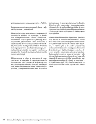 gistro de patentes por parte de empresarios y PYMEs.      instituciones y el sector productivo de los Estados
                                                                    Miembros, tales como redes y sistemas de evalua-
          Estos instrumentos tienen dos niveles de diseño y apli-   ción de niveles de conformidad, movilidad de cono-
          cación, nacional e internacional.                         cimientos, intercambio de capital humano e innova-
                                                                    ción de proyectos estratégicos en actividades produc-
          El nacional se refiere a mecanismos estatales para el     tivas comunes.
          desarrollo de la ciencia y la tecnología y la promo-
          ción de la productividad, calidad e innovación,           Es fundamental incidir en el papel de los gobiernos
          involucrando al sector productivo (público y priva-       en el proceso de transición hacia una nueva cultura
          do), al sector gubernamental, y a las instituciones y     de la innovación: creación de oportunidades de mer-
          organizaciones dedicadas a ejecutar actividades afi-      cado; estímulo a la creación de vínculos entre la cien-
          nes, tales como investigación científica, desarrollo      cia, la tecnología y el sector productivo;
          tecnológico y servicios tecnológicos (metrología, nor-    apalancamiento de asuntos estratégicos; eliminación
          malización, acreditación, inspección y certificación,     de restricciones y facilitación de procesos. Los di-
          capacitación, desarrollo institucional e información      versos acuerdos comerciales deben crear oportuni-
          técnico-económica).                                       dades equitativas para el acceso al mercado y a la
                                                                    integración desde su mismo inicio; deben integrar la
          El internacional se refiere al intercambio de expe-       búsqueda de una competitividad sostenible del sec-
          riencias y a la integración de redes de cooperación       tor productivo mediante la calidad, la innovación y
          interamericana entre los países de las Américas, que      la ciencia y tecnología. Sin calidad no es posible lo-
          son elementos esenciales para acelerar la transforma-     grar la competitividad en las exportaciones comer-
          ción. Es necesario explorar nuevas formas de cola-        ciales.
          boración y complementariedades entre las diversas




38   Ciencia, Tecnología, Ingeniería e Innovacion para el Desarrollo
 