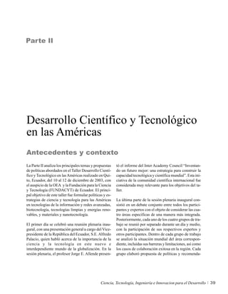 Parte II




Desarrollo Científico y Tecnológico
en las Américas
Antecedentes y contexto
La Parte II analiza los principales temas y propuestas     tó el informe del Inter Academy Council “Inventan-
de políticas abordados en el Taller Desarrollo Cientí-     do un futuro mejor: una estrategia para construir la
fico y Tecnológico en las Américas realizado en Qui-       capacidad tecnológica y científica mundial”. Esta ini-
to, Ecuador, del 10 al 12 de diciembre de 2003, con        ciativa de la comunidad científica internacional fue
el auspicio de la OEA y la Fundación para la Ciencia       considerada muy relevante para los objetivos del ta-
y Tecnología (FUNDACYT) de Ecuador. El princi-             ller.
pal objetivo de este taller fue formular políticas y es-
trategias de ciencia y tecnología para las Américas        La última parte de la sesión plenaria inaugural con-
en tecnologías de la información y redes avanzadas,        sistió en un debate conjunto entre todos los partici-
biotecnología, tecnologías limpias y energías reno-        pantes y expertos con el objeto de considerar las cua-
vables, y materiales y nanotecnología.                     tro áreas específicas de una manera más integrada.
                                                           Posteriormente, cada uno de los cuatro grupos de tra-
El primer día se celebró una reunión plenaria inau-        bajo se reunió por separado durante un día y medio,
gural, con una presentación general a cargo del Vice-      con la participación de sus respectivos expertos y
presidente de la República del Ecuador, S.E. Alfredo       otros participantes. Dentro de cada grupo de trabajo
Palacio, quien habló acerca de la importancia de la        se analizó la situación mundial del área correspon-
ciencia y la tecnología en este nuevo e                    diente, incluidas sus barreras y limitaciones, así como
interdependiente mundo de la globalización. En la          los casos de colaboración exitosa en la región. Cada
sesión plenaria, el profesor Jorge E. Allende presen-      grupo elaboró propuesta de políticas y recomenda-




                                                 Ciencia, Tecnología, Ingeniería e Innovacion para el Desarrollo     39
 