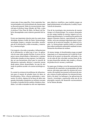ciones para el área específica. Estos materiales fue-     para objetivos científicos, pues también juegan un
          ron presentados en la sesión plenaria de clausura para    papel predominante en la educación, la salud y la pre-
          su discusión general. Hubo un reconocimiento espe-        vención de desastres.
          cial para el profesor Jorge Allende, de Chile, y para
          el profesor Celso Pinto de Melo, de Brasil, por ha-       Una de las tecnologías más promisorias de nuestro
          berse desempeñado como relatores generales del ta-        tiempo es la biotecnología. Los avances alcanzados
          ller.                                                     en este campo tendrán un enorme impacto en la in-
                                                                    dustria agroalimentaria. La modificación genética de
          Existe una importante relación entre las cuatro áreas     algunos alimentos básicos, especialmente en zonas
          abordadas durante el taller de Quito: biotecnología,      rurales, sería una estrategia importante para el mejo-
          tecnologías limpias y energías renovables, tecnolo-       ramiento de la nutrición mundial y la salud en la re-
          gías de la información y redes avanzadas, y materia-      gión. La biotecnología también podría se utilizada
          les y nanotecnología.                                     para reducir problemas ambientales mediante la trans-
                                                                    formación microbiana de residuos.
          Con respecto a las redes avanzadas e infraestructura
          de la información, se indicó que el uso y la aplica-      Al mismo tiempo, la bioinformática juega un papel
          ción de estas redes pueden facilitar el acceso de los     importante en el mejoramiento de la salud de la po-
          países menos desarrollados a laboratorios y equipos       blación de los países en desarrollo, utilizando, a tra-
          sofisticados situados en otras regiones. Las redes pue-   vés de redes de alta velocidad, enormes bases de da-
          den ser una herramienta eficaz para la creación de        tos para desarrollar métodos más simples y eficaces
          laboratorios regionales abiertos a conexión remota        de producción de vacunas y medicinas.
          desde países menos desarrollados, los que de otro
          modo no podrían acceder a la costosa tecnología ac-       Se espera que el trabajo a nivel de nanoescala facilite
          tual.                                                     el desarrollo de materiales con propiedades del todo
                                                                    nuevas, relevantes para todos los sectores de la eco-
          Es común la existencia de problemas de infraestruc-       nomía; ello también incrementa la eficiencia de ener-
          tura para el manejo de grandes bases de datos en          gía y mejora el medio ambiente, los sistemas de trans-
          bioinformática, física, ciencias ambientales y astro-     porte y de salud. Los hallazgos y las aplicaciones de
          nomía. En efecto, algunas de las bases de datos más       ciencia y tecnología a nanoescala serán uno de los
          grandes destinadas a propósitos no militares son para     principales motores del desarrollo socioeconómico
          el estudio y la predicción de cambios climáticos mun-     en las futuras décadas.
          diales. Las redes avanzadas no sólo son importantes




40   Ciencia, Tecnología, Ingeniería e Innovacion para el Desarrollo
 