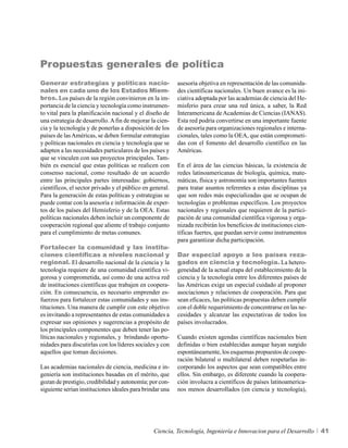 Propuestas generales de política
Generar estrategias y políticas nacio-                    asesoría objetiva en representación de las comunida-
nales en cada uno de los Estados Miem-                    des científicas nacionales. Un buen avance es la ini-
bros. Los países de la región convinieron en la im-       ciativa adoptada por las academias de ciencia del He-
portancia de la ciencia y tecnología como instrumen-      misferio para crear una red única, a saber, la Red
to vital para la planificación nacional y el diseño de    Interamericana de Academias de Ciencias (IANAS).
una estrategia de desarrollo. A fin de mejorar la cien-   Esta red podría convertirse en una importante fuente
cia y la tecnología y de ponerlas a disposición de los    de asesoría para organizaciones regionales e interna-
países de las Américas, se deben formular estrategias     cionales, tales como la OEA, que están comprometi-
y políticas nacionales en ciencia y tecnología que se     das con el fomento del desarrollo científico en las
adapten a las necesidades particulares de los países y    Américas.
que se vinculen con sus proyectos principales. Tam-
bién es esencial que estas políticas se realicen con      En el área de las ciencias básicas, la existencia de
consenso nacional, como resultado de un acuerdo           redes latinoamericanas de biología, química, mate-
entre las principales partes interesadas: gobiernos,      máticas, física y astronomía son importantes fuentes
científicos, el sector privado y el público en general.   para tratar asuntos referentes a estas disciplinas ya
Para la generación de estas políticas y estrategias se    que son redes más especializadas que se ocupan de
puede contar con la asesoría e información de exper-      tecnologías o problemas específicos. Los proyectos
tos de los países del Hemisferio y de la OEA. Estas       nacionales y regionales que requieren de la partici-
políticas nacionales deben incluir un componente de       pación de una comunidad científica vigorosa y orga-
cooperación regional que aliente el trabajo conjunto      nizada recibirán los beneficios de instituciones cien-
para el cumplimiento de metas comunes.                    tíficas fuertes, que puedan servir como instrumentos
                                                          para garantizar dicha participación.
Fortalecer la comunidad y las institu-
ciones científicas a niveles nacional y                   Dar especial apoyo a los países reza-
regional. El desarrollo nacional de la ciencia y la       gados en ciencia y tecnología. La hetero-
tecnología requiere de una comunidad científica vi-       geneidad de la actual etapa del establecimiento de la
gorosa y comprometida, así como de una activa red         ciencia y la tecnología entre los diferentes países de
de instituciones científicas que trabajen en coopera-     las Américas exige un especial cuidado al proponer
ción. En consecuencia, es necesario emprender es-         asociaciones y relaciones de cooperación. Para que
fuerzos para fortalecer estas comunidades y sus ins-      sean eficaces, las políticas propuestas deben cumplir
tituciones. Una manera de cumplir con este objetivo       con el doble requerimiento de concentrarse en las ne-
es invitando a representantes de estas comunidades a      cesidades y alcanzar las expectativas de todos los
expresar sus opiniones y sugerencias a propósito de       países involucrados.
los principales componentes que deben tener las po-
líticas nacionales y regionales, y brindando oportu-      Cuando existen agendas científicas nacionales bien
nidades para discutirlas con los líderes sociales y con   definidas o bien establecidas aunque hayan surgido
aquellos que toman decisiones.                            espontáneamente, los esquemas propuestos de coope-
                                                          ración bilateral o multilateral deben respetarlas in-
Las academias nacionales de ciencia, medicina e in-       corporando los aspectos que sean compatibles entre
geniería son instituciones basadas en el mérito, que      ellos. Sin embargo, es diferente cuando la coopera-
gozan de prestigio, credibilidad y autonomía; por con-    ción involucra a científicos de países latinoamerica-
siguiente serían instituciones ideales para brindar una   nos menos desarrollados (en ciencia y tecnología),




                                                Ciencia, Tecnología, Ingeniería e Innovacion para el Desarrollo    41
 