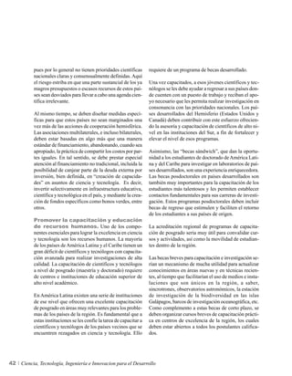 pues por lo general no tienen prioridades científicas       requiere de un programa de becas desarrollado.
          nacionales claras y consensualmente definidas. Aquí
          el riesgo estriba en que una parte sustancial de los ya     Una vez capacitados, a esos jóvenes científicos y tec-
          magros presupuestos o escasos recursos de estos paí-        nólogos se les debe ayudar a regresar a sus países don-
          ses sean desviados para llevar a cabo una agenda cien-      de cuenten con un puesto de trabajo y reciban el apo-
          tífica irrelevante.                                         yo necesario que les permita realizar investigación en
                                                                      consonancia con las prioridades nacionales. Los paí-
          Al mismo tiempo, se deben diseñar medidas especí-           ses desarrollados del Hemisferio (Estados Unidos y
          ficas para que estos países no sean marginados una          Canadá) deben contribuir con este esfuerzo ofrecien-
          vez más de las acciones de cooperación hemisférica.         do la asesoría y capacitación de científicos de alto ni-
          Las asociaciones multilaterales, e incluso bilaterales,     vel en las instituciones del Sur, a fin de fortalecer y
          deben estar basadas en algo más que una manera              elevar el nivel de esos programas.
          estándar de financiamiento, abandonando, cuando sea
          apropiado, la práctica de compartir los costos por par-     Asimismo, las “becas sándwich”, que dan la oportu-
          tes iguales. En tal sentido, se debe prestar especial       nidad a los estudiantes de doctorado de América Lati-
          atención al financiamiento no tradicional, incluida la      na y del Caribe para investigar en laboratorios de paí-
          posibilidad de canjear parte de la deuda externa por        ses desarrollados, son una experiencia enriquecedora.
          inversión, bien definida, en “creación de capacida-         Las becas posdoctorales en países desarrollados son
          des” en asuntos de ciencia y tecnología. Es decir,          también muy importantes para la capacitación de los
          invertir selectivamente en infraestructura educativa,       estudiantes más talentosos y les permiten establecer
          científica y tecnológica en el país, y mediante la crea-    contactos fundamentales para sus carreras de investi-
          ción de fondos específicos como bonos verdes, entre         gación. Estos programas posdoctorales deben incluir
          otros.                                                      becas de regreso que estimulen y faciliten el retorno
                                                                      de los estudiantes a sus países de origen.
          Promover la capacitación y educación
          de recursos humanos. Uno de los compo-                      La acreditación regional de programas de capacita-
          nentes esenciales para lograr la excelencia en ciencia      ción de posgrado sería muy útil para convalidar cur-
          y tecnología son los recursos humanos. La mayoría           sos y actividades, así como la movilidad de estudian-
          de los países de América Latina y el Caribe tienen un       tes dentro de la región.
          gran déficit de científicos y tecnólogos con capacita-
          ción avanzada para realizar investigaciones de alta         Las becas breves para capacitación e investigación se-
          calidad. La capacitación de científicos y tecnólogos        rían un mecanismo de mucha utilidad para actualizar
          a nivel de posgrado (maestría y doctorado) requiere         conocimientos en áreas nuevas y en técnicas recien-
          de centros e instituciones de educación superior de         tes, al tiempo que facilitarían el uso de medios e insta-
          alto nivel académico.                                       laciones que son únicos en la región, a saber,
                                                                      sincrotrones, observatorios astronómicos, la estación
          En América Latina existen una serie de instituciones        de investigación de la biodiversidad en las islas
          de ese nivel que ofrecen una excelente capacitación         Galápagos, barcos de investigación oceanográfica, etc.
          de posgrado en áreas muy relevantes para los proble-        Como complemento a estas becas de corto plazo, se
          mas de los países de la región. Es fundamental que a        deben organizar cursos breves de capacitación prácti-
          estas instituciones se les confíe la tarea de capacitar a   ca en centros de excelencia de la región, los cuales
          científicos y tecnólogos de los países vecinos que se       deben estar abiertos a todos los postulantes califica-
          encuentren rezagados en ciencia y tecnología. Ello          dos.




42   Ciencia, Tecnología, Ingeniería e Innovacion para el Desarrollo
 