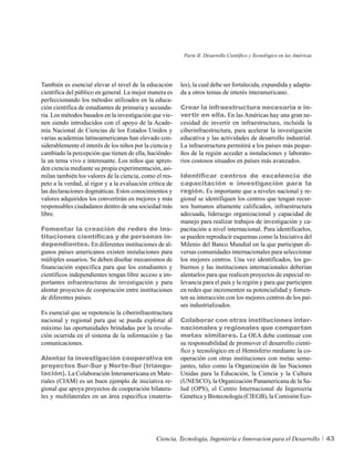 Parte II. Desarrollo Científico y Tecnológico en las Américas




También es esencial elevar el nivel de la educación       les), la cual debe ser fortalecida, expandida y adapta-
científica del público en general. La mejor manera es     da a otros temas de interés interamericano.
perfeccionando los métodos utilizados en la educa-
ción científica de estudiantes de primaria y secunda-     Crear la infraestructura necesaria e in-
ria. Los métodos basados en la investigación que vie-     vertir en ella. En las Américas hay una gran ne-
nen siendo introducidos con el apoyo de la Acade-         cesidad de invertir en infraestructura, incluida la
mia Nacional de Ciencias de los Estados Unidos y          ciberinfraestructura, para acelerar la investigación
varias academias latinoamericanas han elevado con-        educativa y las actividades de desarrollo industrial.
siderablemente el interés de los niños por la ciencia y   La infraestructura permitirá a los países más peque-
cambiado la percepción que tienen de ella, haciéndo-      ños de la región acceder a instalaciones y laborato-
la un tema vivo e interesante. Los niños que apren-       rios costosos situados en países más avanzados.
den ciencia mediante su propia experimentación, asi-
milan también los valores de la ciencia, como el res-     Identificar centros de excelencia de
peto a la verdad, al rigor y a la evaluación crítica de   capacitación e investigación para la
las declaraciones dogmáticas. Estos conocimientos y       región. Es importante que a niveles nacional y re-
valores adquiridos los convertirán en mejores y más       gional se identifiquen los centros que tengan recur-
responsables ciudadanos dentro de una sociedad más        sos humanos altamente calificados, infraestructura
libre.                                                    adecuada, liderazgo organizacional y capacidad de
                                                          manejo para realizar trabajos de investigación y ca-
Fomentar la creación de redes de ins-                     pacitación a nivel internacional. Para identificarlos,
tituciones científicas y de personas in-                  se pueden reproducir esquemas como la Iniciativa del
dependientes. En diferentes instituciones de al-          Milenio del Banco Mundial en la que participan di-
gunos países americanos existen instalaciones para        versas comunidades internacionales para seleccionar
múltiples usuarios. Se deben diseñar mecanismos de        los mejores centros. Una vez identificados, los go-
financiación específica para que los estudiantes y        biernos y las instituciones internacionales deberían
científicos independientes tengan libre acceso a im-      alentarlos para que realicen proyectos de especial re-
portantes infraestructuras de investigación y para        levancia para el país y la región y para que participen
alentar proyectos de cooperación entre instituciones      en redes que incrementen su potencialidad y fomen-
de diferentes países.                                     ten su interacción con los mejores centros de los paí-
                                                          ses industrializados.
Es esencial que se repotencie la ciberinfraestructura
nacional y regional para que se pueda explotar al         Colaborar con otras instituciones inter-
máximo las oportunidades brindadas por la revolu-         nacionales y regionales que compartan
ción ocurrida en el sistema de la información y las       metas similares. La OEA debe continuar con
comunicaciones.                                           su responsabilidad de promover el desarrollo cientí-
                                                          fico y tecnológico en el Hemisferio mediante la co-
Alentar la investigación cooperativa en                   operación con otras instituciones con metas seme-
proyectos Sur-Sur y Norte-Sur (triangu-                   jantes, tales como la Organización de las Naciones
lación). La Colaboración Interamericana en Mate-          Unidas para la Educación, la Ciencia y la Cultura
riales (CIAM) es un buen ejemplo de iniciativa re-        (UNESCO), la Organización Panamericana de la Sa-
gional que apoya proyectos de cooperación bilatera-       lud (OPS), el Centro Internacional de Ingeniería
les y multilaterales en un área específica (materia-      Genética y Biotecnología (CIEGB), la Comisión Eco-




                                                Ciencia, Tecnología, Ingeniería e Innovacion para el Desarrollo            43
 