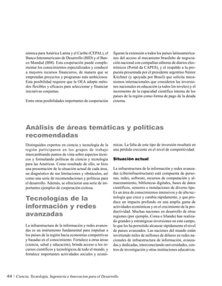 nómica para América Latina y el Caribe (CEPAL), el      figuran la extensión a todos los países latinoamerica-
          Banco Interamericano de Desarrollo (BID) y el Ban-      nos del acceso al mecanismo brasileño de negocia-
          co Mundial (BM). Esta cooperación puede comple-         ción nacional con compañías editoras de diarios elec-
          mentar los conocimientos especializados y conducir      trónicos (Portal da CAPES), y el respaldo a la pro-
          a mayores recursos financieros, de manera que se        puesta presentada por el presidente argentino Néstor
          emprendan proyectos y programas más ambiciosos.         Kirchner (y apoyada por Brasil) que solicita meca-
          Esta posibilidad requiere que la OEA adopte méto-       nismos internacionales que consideren las inversio-
          dos flexibles y eficaces para seleccionar y financiar   nes nacionales en educación (a todos los niveles) y el
          iniciativas conjuntas.                                  incremento de la capacidad científica interna de los
                                                                  países de la región como forma de pago de la deuda
          Entre otras posibilidades importantes de cooperación    externa.




          Análisis de áreas temáticas y políticas
          recomendadas
          Distinguidos expertos en ciencia y tecnología de la     micas. La falta de este tipo de inversión resultará en
          región participaron en los grupos de trabajo            una pérdida creciente en el nivel de competitividad.
          intercambiando puntos de vista sobre aspectos técni-
          cos y formulando políticas de ciencia y tecnología      Situación actual
          para las Américas. Como resultado de ello, se hizo
          una presentación de la situación actual de cada área,   La infraestructura de la información y redes avanza-
          un diagnóstico de sus limitaciones y obstáculos, así    das (ciberinfraestructura) está compuesta de perso-
          como una serie de recomendaciones y políticas para      nas, redes, software, recursos de computación y al-
          el desarrollo. Además, se ofrecieron una serie de im-   macenamiento, bibliotecas digitales, bases de datos
          portantes ejemplos de cooperación exitosa.              científicos, sensores e instalaciones de diverso tipo.
                                                                  Es un área de conocimientos intensivos y de alta tec-
          Tecnologías de la                                       nología que crece y cambia rápidamente, y que pro-
                                                                  duce un impacto profundo en una amplia gama de
          información y redes                                     actividades económicas y en el crecimiento de la pro-

          avanzadas
                                                                  ductividad. Muchas naciones en desarrollo de otras
                                                                  regiones (por ejemplo, Corea e Irlanda) han realiza-
                                                                  do grandes y estratégicas inversiones en este campo,
          La infraestructura de la información y redes avanza-    lo que les ha permitido alcanzar rápidamente el nivel
          das es un instrumento fundamental para impulsar a       de países avanzados. Las naciones del mundo están
          los países de la región hacia economías competitivas    invirtiendo miles de millones de dólares en redes na-
          y basadas en el conocimiento. Fortalece a otras áreas   cionales de infraestructura de información, avanza-
          (ciencia, salud y educación), brinda acceso a los re-   das y dedicadas, interconectando universidades, cen-
          cursos científicos y tecnológicos de todo el mundo, y   tros de investigación y otras instituciones educativas.
          fortalece importantes actividades sociales y econó-




44   Ciencia, Tecnología, Ingeniería e Innovacion para el Desarrollo
 