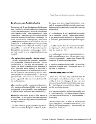 Parte II. Desarrollo Científico y Tecnológico en las Américas




La situación en América Latina                             das nuevas áreas de investigación estratégicas, a me-
                                                           nudo de naturaleza multidisciplinaria (biotecnología,
Después de más de una década desarrollando redes           nanotecnología, investigación en materiales, ciencias
en el Hemisferio, se han logrado progresos aislados        ambientales).
con infraestructura de punta, así como el surgimien-
to de la Cooperación Latino Americana de Redes               El establecimiento de redes posibilita la integración
Avanzadas (CLARA) para apoyar el establecimiento           con la comunidad científica y tecnológica mundial,
de redes avanzadas a nivel regional. Sin embargo, las      lo que permite que los científicos, no importa dónde
redes nacionales de investigación y educación              se encuentren, participen en investigaciones de pun-
(NRENs) en su mayoría están basadas en servicios           ta.
comerciales de Internet de baja velocidad; existe una
limitada interconectividad a escala mundial y un gran       Las redes aceleran el uso de conocimientos científi-
desequilibrio en los niveles de desarrollo nacional.       cos de punta para solucionar problemas locales al per-
La región no se encuentra posicionada para partici-        mitir que se acceda a ellos.
par efectivamente en la investigación y la economía
mundial.                                                    Los graduados universitarios capacitados en tecno-
                                                           logía avanzada llevan al sector privado nuevos cono-
¿Por qué son importantes las redes nacionales?             cimientos y capacidades y actúan como el medio más
 Las redes permiten que los estudiantes sean educa-        importante de transferencia tecnológica.
dos con métodos radicalmente diferentes y que se
involucren en la ciencia de nuevas maneras; los             La redes avanzadas de investigación y desarrollo se
campus con acceso a redes avanzadas preparan a la          encuentran probando áreas e incubadoras para la in-
nueva generación para el liderazgo, la innovación y        novación en la industria.
la participación mundial; el contacto de los estudian-
tes con los nuevos conocimientos y técnicas repre-         Limitaciones y obstáculos
senta un vector eficaz de transferencia de tecnología
para la sociedad como un todo; la interconexión na-          Existe poca conciencia entre los formuladores de
cional y regional de redes crea comunidades científi-      políticas y las comunidades de usuarios sobre la ne-
cas multinacionales.                                       cesidad de un apoyo estratégico de largo plazo con
                                                           miras a sostener el establecimiento de redes avanza-
  Las redes hacen que los conocimientos fundamen-          das y las infraestructuras de información para el de-
tales sean de amplia disponibilidad para la sociedad       sarrollo económico nacional.
como un todo en áreas esenciales como la educación,
la salud, el medio ambiente y la seguridad pública.          Los marcos regulatorios resultan inapropiados para
                                                           la creación de redes e infraestructuras de informa-
  Las redes avanzadas y la conectividad apoyan la          ción avanzadas y el fomento de nuevos modelos y
investigación y la educación en todos los campos de        tecnologías.
la ciencia y son un área importante del desarrollo cien-
tífico y tecnológico.                                        Se carece de acceso a un ancho de banda de gran
                                                           capacidad a precios competitivos entre países y a su
 Las redes avanzadas apoyan la conducción y el avan-       interior para poder crear redes e infraestructuras de
ce de todas las demás disciplinas académicas, inclui-      información avanzadas.




                                                 Ciencia, Tecnología, Ingeniería e Innovacion para el Desarrollo            45
 