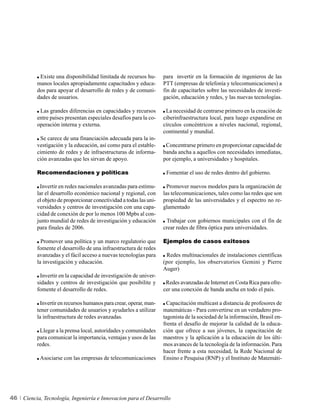 Existe una disponibilidad limitada de recursos hu-       para invertir en la formación de ingenieros de las
          manos locales apropiadamente capacitados y educa-         PTT (empresas de telefonía y telecomunicaciones) a
          dos para apoyar el desarrollo de redes y de comuni-       fin de capacitarles sobre las necesidades de investi-
          dades de usuarios.                                        gación, educación y redes, y las nuevas tecnologías.

           Las grandes diferencias en capacidades y recursos         La necesidad de centrarse primero en la creación de
          entre países presentan especiales desafíos para la co-    ciberinfraestructura local, para luego expandirse en
          operación interna y externa.                              círculos concéntricos a niveles nacional, regional,
                                                                    continental y mundial.
           Se carece de una financiación adecuada para la in-
          vestigación y la educación, así como para el estable-      Concentrarse primero en proporcionar capacidad de
          cimiento de redes y de infraestructuras de informa-       banda ancha a aquellos con necesidades inmediatas,
          ción avanzadas que les sirvan de apoyo.                   por ejemplo, a universidades y hospitales.

          Recomendaciones y políticas                                Fomentar el uso de redes dentro del gobierno.

           Invertir en redes nacionales avanzadas para estimu-        Promover nuevos modelos para la organización de
          lar el desarrollo económico nacional y regional, con      las telecomunicaciones, tales como las redes que son
          el objeto de proporcionar conectividad a todas las uni-   propiedad de las universidades y el espectro no re-
          versidades y centros de investigación con una capa-       glamentado
          cidad de conexión de por lo menos 100 Mpbs al con-
          junto mundial de redes de investigación y educación         Trabajar con gobiernos municipales con el fin de
          para finales de 2006.                                     crear redes de fibra óptica para universidades.

            Promover una política y un marco regulatorio que        Ejemplos de casos exitosos
          fomente el desarrollo de una infraestructura de redes
          avanzadas y el fácil acceso a nuevas tecnologías para      Redes multinacionales de instalaciones científicas
          la investigación y educación.                             (por ejemplo, los observatorios Gemini y Pierre
                                                                    Auger)
           Invertir en la capacidad de investigación de univer-
          sidades y centros de investigación que posibilite y        Redes avanzadas de Internet en Costa Rica para ofre-
          fomente el desarrollo de redes.                           cer una conexión de banda ancha en todo el país.

           Invertir en recursos humanos para crear, operar, man-      Capacitación multicast a distancia de profesores de
          tener comunidades de usuarios y ayudarles a utilizar      matemáticas - Para convertirse en un verdadero pro-
          la infraestructura de redes avanzadas.                    tagonista de la sociedad de la información, Brasil en-
                                                                    frenta el desafío de mejorar la calidad de la educa-
           Llegar a la prensa local, autoridades y comunidades      ción que ofrece a sus jóvenes, la capacitación de
          para comunicar la importancia, ventajas y usos de las     maestros y la aplicación a la educación de los últi-
          redes.                                                    mos avances de la tecnología de la información. Para
                                                                    hacer frente a esta necesidad, la Rede Nacional de
            Asociarse con las empresas de telecomunicaciones        Ensino e Pesquisa (RNP) y el Instituto de Matemáti-




46   Ciencia, Tecnología, Ingeniería e Innovacion para el Desarrollo
 