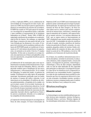 Parte II. Desarrollo Científico y Tecnológico en las Américas




ca Pura e Aplicada (IMPA), con la colaboración de            Hadrones (LHC) en el CERN será el instrumento más
universidades de investigación de todo el país, lan-         poderoso jamás construido para investigar la propie-
zaron en el 2002 una iniciativa para la capacitación a       dad de partículas. Se espera que los numerosos expe-
distancia en matemáticas de maestros de secundaria.          rimentos de física de altas energías y de física nu-
El IMPA fue creado en 1952 para apoyar la enseñan-           clear abran nuevos caminos para nuestra compren-
za e investigación en matemáticas puras y aplicadas          sión de las interacciones, estructuras y simetrías que
y para contribuir al mejoramiento de la enseñanza            rigen la naturaleza de la materia y del espacio/tiem-
matemática en el Brasil. Desde 1990, el IMPA ha              po en nuestro universo. Los enormes detectores de
capacitado a profesores de secundaria en su sede prin-       LHC, que se espera entren en funcionamiento en
cipal de Río de Janeiro. Sin embargo, su capacidad           2007, estudiarán lo que sucede cuando colisionan los
para llegar a maestros de otras partes del país se ha        rayos de LHC. Comunidades de miles de científicos
visto limitada por las distancias y los costos. El im-       de todo el mundo, incluidos científicos de América
pacto de la iniciativa de la enseñanza multicast a dis-      Latina (en particular de Brasil), extraerán, vía com-
tancia de RNP/IMPA puede ser medido por el incre-            putadora, pequeñas señales de enormes fondos soli-
mento en 41% del número de profesores en capacita-           citando análisis de conjuntos de datos, que crecerán
ción y la inclusión en la red de 14 de los 27 estados        desde la escala de los 100 terabatios a la de los 100
brasileños. Si bien aún se encuentra en su etapa ini-        petabatios en el transcurso de la próxima década.
cial, esta experiencia en el futuro será aplicable a otras
áreas de capacitación, con grandes beneficios para la        En el futuro, los científicos latinoamericanos de to-
sociedad brasileña.                                          das las disciplinas, incluidas la astronomía, la educa-
                                                             ción a distancia, redes computacionales, ciencias del
  Colaboración de los municipios para crear una in-          espacio, investigación de genomas, meteorología y
fraestructura avanzada en telecomunicaciones. El go-         climatología y física de altas energías, dependerán
bierno del estado de Chihuahua, México, está intro-          cada vez más de redes dedicadas de alta capacidad
duciendo modelos para el despliegue de una nueva             para participar en educación e investigación de pun-
infraestructura y telecomunicaciones. En la ciudad           ta y para llevar los beneficios de la cooperación in-
de Chihuahua, la capital del estado, el gobierno ha          ternacional a sus comunidades locales y regionales.
tendido 70 kilómetros de cable óptico de propiedad           Las redes de alto rendimiento hacen posible la cola-
municipal. Inicialmente justificada como un medio            boración que lleva la experiencia directa de la cien-
de mejorar el manejo del tráfico vehicular, la red           cia más avanzada a localidades remotas, acceden a
interconecta en la actualidad a 34 edificios de ofici-       poderosos recursos computacionales para el análisis
nas gubernamentales, a hospitales de la ciudad, a la         de datos, facilitan el uso y reducen los costos.
universidad estatal (Universidad Autónoma de
Chihuahua) y a otras instituciones educativas. La red
usa el derecho de paso municipal y permite a las ins-
                                                             Biotecnología
tituciones conectadas disfrutar de conexiones de alta
capacidad, haciendo ahorros significativos frente a          Situación actual
los precios actualmente ofrecidos en la ciudad por
las compañías de telecomunicaciones.                         La biotecnología es un área multidisciplinaria que em-
                                                             plea técnicas para manipular sistemas biológicos,
  Cooperación internacional para la investigación en         ofreciendo bienes y servicios. Mientras algunas de
física de altas energías. El Gran Colisionador de            las metodologías moleculares son sofisticadas y cos-




                                                  Ciencia, Tecnología, Ingeniería e Innovacion para el Desarrollo             47
 