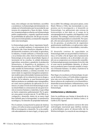 tosas, otros enfoques son más familiares, accesibles       tico es débil. Sin embargo, unos pocos países, como
          y económicos. La biotecnología está íntimamente vin-       Brasil, México y Chile, han incrementado su com-
          culada con la bioinformática por la necesidad de usar      promiso con la investigación y el desarrollo en
          recursos de computación y bases de datos. Asimis-          biotecnología. Las aplicaciones más exitosas de
          mo, la nanotecnología en relación con la biotecnología     biotecnología se han dado en el campo de la
          podría complementar y expandir significativamente          micropropagación de vegetales y del diagnóstico viral
          las posibilidades de aplicación. De ahí que sea nece-      de plantas. Sin embargo, América Latina y el Caribe
          sario una inversión paralela y un desarrollo integrador    muestran heterogeneidad en su desarrollo. Por ejem-
          entre estas tecnologías.                                   plo, sólo unos pocos países han avanzado en proyec-
                                                                     tos de genomas, en producción de organismos
          La biotecnología puede ofrecer importantes benefi-         genéticamente modificados y en aplicaciones indus-
          cios a la sociedad mediante el mejoramiento de la          triales como respuesta a sus necesidades y mercados.
          calidad de vida. Estos beneficios redundan en favor
          del desarrollo económico, de la salud, la agricultura,     El desarrollo continuo de capacidades en
          la industria, el medio ambiente y el bienestar social,     biotecnología debe ser una prioridad en América La-
          y no se limitan sólo a ellos. Entre los beneficios de la   tina y el Caribe a fin de lograr todo el potencial de
          biotecnología en los países desarrollados figuran el       sus recursos naturales y de su diversidad y de cum-
          incremento de las cosechas, la calidad alimentaria         plir con su compromiso con el desarrollo sostenible.
          (agricultura, acuicultura y ganadería), la producción      La biotecnología promete incrementar el nivel de vida
          farmacéutica, el diagnóstico de patógenos y la             al crear nuevas posibilidades laborales, al ofrecer
          biorremediación, entre otros. En el 2002, sólo el mer-     nuevos productos para el mercado mundial, al mejo-
          cado mundial de biotecnología vegetal fue de US$           rar el bienestar humano y la salud y al promover la
          6.5 billardos de dólares, y continúa creciendo. En el      administración de justicia.
          sector salud, los organismos transgénicos proporcio-
          nan modelos para enfermedades humanas permitien-           Para llegar a la excelencia en biotecnología, los paí-
          do, por ejemplo, de la evaluación de nuevas drogas y       ses de América Latina y el Caribe deben comprome-
          terapias. En la industria, se usan biorreactores para      terse más con la investigación y el desarrollo, esta-
          fabricar productos en cantidades antes inimaginables,      blecer esfuerzos de cooperación a nivel hemisférico,
          así como nuevos productos de aplicación en el co-          desarrollar recursos humanos e infraestructura y crear
          mercio y la salud. El éxito de la biotecnología en paí-    un marco legal donde se pueda desarrollar la
          ses desarrollados es consecuencia de una gran inver-       biotecnología.
          sión en recursos humanos y materiales, lo que refleja
          un fuerte compromiso gubernamental. Por lo gene-           Limitaciones y obstáculos
          ral, estos países invierten más de 1% del PBI en in-
          vestigación y desarrollo, dentro de un marco legal         Entre los problemas que limitan el desarrollo de la
          bien definido para la bioseguridad, la transferencia       biotecnología en los países de América Latina y el
          tecnológica y los derechos de propiedad intelectual.       Caribe (LAC) figuran:

          Por el contrario, la mayoría de los países de América      La mayoría de los países carece de una
          Latina y el Caribe invierten un promedio de 0.5% del       estrategia nacional que defina metas
          PBI en investigación y desarrollo. No se ha estable-       y prioridades para el desarrollo de la
          cido adecuadamente un marco legal, y el apoyo polí-        biotecnología. La creación de una estrategia se-




48   Ciencia, Tecnología, Ingeniería e Innovacion para el Desarrollo
 