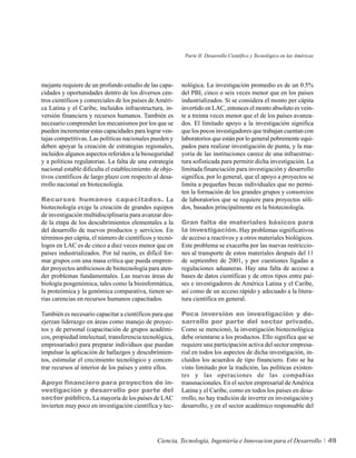 Parte II. Desarrollo Científico y Tecnológico en las Américas




mejante requiere de un profundo estudio de las capa-      nológica. La investigación promedio es de un 0.5%
cidades y oportunidades dentro de los diversos cen-       del PBI, cinco o seis veces menor que en los países
tros científicos y comerciales de los países de Améri-    industrializados. Si se considera el monto per cápita
ca Latina y el Caribe, incluidos infraestructura, in-     invertido en LAC, entonces el monto absoluto es vein-
versión financiera y recursos humanos. También es         te a treinta veces menor que el de los países avanza-
necesario comprender los mecanismos por los que se        dos. El limitado apoyo a la investigación significa
pueden incrementar estas capacidades para lograr ven-     que los pocos investigadores que trabajan cuentan con
tajas competitivas. Las políticas nacionales pueden y     laboratorios que están por lo general pobremente equi-
deben apoyar la creación de estrategias regionales,       pados para realizar investigación de punta, y la ma-
incluidos algunos aspectos referidos a la bioseguridad    yoría de las instituciones carece de una infraestruc-
y a políticas regulatorias. La falta de una estrategia    tura sofisticada para permitir dicha investigación. La
nacional estable dificulta el establecimiento de obje-    limitada financiación para investigación y desarrollo
tivos científicos de largo plazo con respecto al desa-    significa, por lo general, que el apoyo a proyectos se
rrollo nacional en biotecnología.                         limita a pequeñas becas individuales que no permi-
                                                          ten la formación de los grandes grupos y consorcios
Recursos humanos capacitados. La                          de laboratorios que se requiere para proyectos sóli-
biotecnología exige la creación de grandes equipos        dos, basados principalmente en la biotecnología.
de investigación multidisciplinaria para avanzar des-
de la etapa de los descubrimientos elementales a la       Gran falta de materiales básicos para
del desarrollo de nuevos productos y servicios. En        la investigación. Hay problemas significativos
términos per cápita, el número de científicos y tecnó-    de acceso a reactivos y a otros materiales biológicos.
logos en LAC es de cinco a diez veces menor que en        Este problema se exacerba por las nuevas restriccio-
países industrializados. Por tal razón, es difícil for-   nes al transporte de estos materiales después del 11
mar grupos con una masa crítica que pueda empren-         de septiembre de 2001, y por cuestiones ligadas a
der proyectos ambiciosos de biotecnología para aten-      regulaciones aduaneras. Hay una falta de acceso a
der problemas fundamentales. Las nuevas áreas de          bases de datos científicas y de otros tipos entre paí-
biología posgenómica, tales como la bioinformática,       ses e investigadores de América Latina y el Caribe,
la proteómica y la genómica comparativa, tienen se-       así como de un acceso rápido y adecuado a la litera-
rias carencias en recursos humanos capacitados.           tura científica en general.

También es necesario capacitar a científicos para que     Poca inversión en investigación y de-
ejerzan liderazgo en áreas como manejo de proyec-         sarrollo por parte del sector privado.
tos y de personal (capacitación de grupos académi-        Como se mencionó, la investigación biotecnológica
cos, propiedad intelectual, transferencia tecnológica,    debe orientarse a los productos. Ello significa que se
empresariado) para preparar individuos que puedan         requiere una participación activa del sector empresa-
impulsar la aplicación de hallazgos y descubrimien-       rial en todos los aspectos de dicha investigación, in-
tos, estimular el crecimiento tecnológico y concen-       cluidos los acuerdos de tipo financiero. Esto se ha
trar recursos al interior de los países y entre ellos.    visto limitado por la tradición, las políticas existen-
                                                          tes y las operaciones de las compañías
Apoyo financiero para proyectos de in-                    transnacionales. En el sector empresarial de América
vestigación y desarrollo por parte del                    Latina y el Caribe, como en todos los países en desa-
sector público. La mayoría de los países de LAC           rrollo, no hay tradición de invertir en investigación y
invierten muy poco en investigación científica y tec-     desarrollo, y en el sector académico responsable del




                                                Ciencia, Tecnología, Ingeniería e Innovacion para el Desarrollo            49
 
