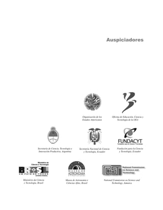Auspiciadores




                                                          Organización de los           Oficina de Educación, Ciencia y
                                                          Estados Americanos                 Tecnología de la OEA




              Secretaría de Ciencia, Tecnología e      Secretaría Nacional de Ciencia       Fundación para la Ciencia
               Innovación Productiva, Argentina            y Tecnología, Ecuador              y Tecnología, Ecuador




Ministério da Ciência                     Museu de Astronomia e                 National Commission on Science and
e Tecnologia, Brasil                      Ciências Afins, Brasil                       Technology, Jamaica
 