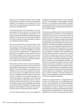 grueso de la investigación tampoco existe la tradi-        ocasionado convulsiones internas y, como resultado
          ción de dirigir sus intereses a las áreas de aplicación.   de ello, sus autoridades no han prestado suficiente
          Además, los académicos de los países de LAC no             atención a las estructuras institucionales y discipli-
          suelen volverse empresarios para desarrollar sus pro-      narias para fomentar los consorcios de investigación
          pias ideas y descubrimientos.                              transdisciplinaria que se requieren para realizar estu-
                                                                     dios en biotecnología.
          En muchos países de LAC, las políticas y los siste-
          mas legales no ofrecen incentivos al sector privado        Conciencia pública de la necesidad de
          para invertir en investigación y desarrollo. En el         investigación científica y tecnológica.
          mundo desarrollado durante las décadas pasadas las         El público en general en la mayoría de los países de
          políticas y leyes han favorecido en gran medida la         América Latina y el Caribe no es consciente del rol
          inversión de capital de riesgo, generando un auge en       potencial que la investigación endógena puede jugar
          las compañías de biotecnología.                            en su desarrollo socioeconómico. Aún existe la creen-
                                                                     cia generalizada que la investigación en ciencia y tec-
          Otro factor que limita la inversión privada es el he-      nología es providencia de los países industrializados
          cho de que hoy en día muchas áreas de la                   ricos y de que las comunidades latinoamericanas y
          biotecnología son dominadas por grandes compañías          caribeñas no cuentan con la capacidad y los recursos
          transnacionales. Se trata de compañías que operan          necesarios para realizar investigaciones importantes.
          en las áreas de la farmacéutica y la agricultura (en       En consecuencia, el público y los formuladores de
          particular en los grandes cultivos agrícolas como el       políticas ignoran los aportes y logros de los científi-
          maíz, tabaco, algodón, arroz, trigo y soya) y que eje-     cos locales, al tiempo que casi no se reconocen las
          cutan intensos programas de investigación, los cua-        soluciones que la investigación local da a los proble-
          les obviamente se concentran en grandes instalacio-        mas de la región. Una razón fundamental para esta
          nes situadas en países desarrollados.                      falta de atención es el analfabetismo científico, que
                                                                     deriva de una educación científica del todo inade-
          Situación crítica de las universidades.                    cuada en la primaria y secundaria. La ciencia es pre-
          Las universidades de América Latina y el Caribe son        sentada como una tediosa serie de conceptos, hechos,
          responsables de gran parte de la capacidad en inves-       ecuaciones o definiciones que se aprenden de memo-
          tigación. Estas universidades se encuentran en una         ria de los profesores o libros. Hay poca experimenta-
          situación de crisis, que es el resultado de varios fac-    ción por parte de los estudiantes o discusión sobre
          tores. Uno de ellos es el rápido crecimiento del nú-       ética o valores científicos. Estos dos elementos de-
          mero de estudiantes durante los últimos veinte años,       berían ser parte integral de la educación científica a
          sin que se produzca un crecimiento paralelo en el          fin de tener un público informado.
          número de profesores capacitados o en el monto de
          la inversión pública en educación superior. Estas li-      Falta de regulaciones o legislaciones
          mitaciones financieras han hecho que las institucio-       claras con respecto a la investigación
          nes públicas tengan serias dificultades para mante-        y uso de productos de biotecnología.
          ner los esfuerzos de investigación, al tiempo que han      Muchos países de LAC aún no cuentan con un siste-
          aparecido universidades con fines de lucro que tie-        ma legal que se refiera y adapte a la revolución
          nen poco interés en desarrollar dichos esfuerzos.          biotecnológica en materia de propiedad intelectual y
                                                                     regulaciones de bioseguridad. Un sistema legal y
          La crisis financiera dentro de las universidades ha        regulatorio de este tipo es fundamental para alentar




50   Ciencia, Tecnología, Ingeniería e Innovacion para el Desarrollo
 