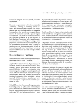 Parte II. Desarrollo Científico y Tecnológico en las Américas




la inversión por parte del sector privado nacional e     de paternidad y para estudios de población humana y
internacional.                                           diversidad étnica; desarrollo de vacunas de ADN para
                                                         humanos y animales domésticos; y producción de cul-
Escasa cooperación entre los países de                   tivos vegetales que contengan principios
América Latina y el Caribe y entre és-                   biomoleculares y farmacéuticos activos, así como pro-
tos y Norteamérica y Europa. Hay dificul-                ductos naturales y plantas medicinales.
tades no sólo para brindar suficientes recursos a los
investigadores, sino también para compartir dichos       Medio ambiente. Aquí se incluye estudios de la
recursos de una manera adecuada y que sirvan para        biodiversidad, tales como plantas locales de impor-
la cooperación. Esto puede ser resultado de tradicio-    tancia nutritiva y medicinal, domesticación de plan-
nes culturales, en especial de las que favorecen el      tas comestibles y etnobotánica, así como estudios de
individualismo. Por ejemplo, en la evaluación de ca-     bioprospectiva y biorremediación.
rreras académicas, ser investigador principal de un
proyecto es considerado mucho más importante que           Hay amplia evidencia que los proyectos de investi-
ser colaborador de un proyecto ajeno. El apoyo fi-       gación biotecnológica realizados en colaboración pue-
nanciero para este tipo de colaboración, incluida la     den contar con la participación de los laboratorios
internacional, puede verse impedido por la falta de      más avanzados de América Latina y el Caribe. Tam-
reciprocidad financiera local para coauspiciar estas     bién hay evidencia que pueden estimular en gran
interacciones.                                           medida las capacidades de los países que están reza-
                                                         gados en cuestiones científicas y que se encuentran
Recomendaciones y políticas                              dentro de su área de acción. Estos proyectos no re-
                                                         quieren de gran financiación ya que deben incluir la-
Se recomienda tres temas de investigación de impor-      boratorios con personal e infraestructura del país an-
tancia para América Latina y el Caribe.                  fitrión. Gran parte del financiamiento externo está
                                                         dedicado al apoyo de intercambio de personal y a
Agricultura-acuicultura. Aquí se incluye el              actividades de capacitación.
desarrollo de virus que afecten cultivos como el maíz,
la papa y el frijol, y que pueden ser usados como        Por ejemplo, es posible apoyar a cinco de estos pro-
control biológico de plagas; investigación sobre         yectos en un área prioritaria de la biotecnología (ma-
micropropagación de especies vegetales, para la cual     duración de fruta, resistencia al estrés árido en
aún no se dispone de tecnología alguna; biotecnología    cultivares, mecanismos de defensa de plantas contra
vegetal para la producción mejorada de cultivos de       patógenos virales) con sólo un monto que fluctúe en-
importancia económica: frijol, soya, maíz y papa; y      tre US$100,000 y US$150,000 al año. Estos proyec-
desarrollo de biotecnología en acuicultura, en parti-    tos, que involucrarían a unos diez o quince laborato-
cular con respecto a la producción de salmón y ca-       rios de diferentes países, constituirían una activa red
marón sin virus.                                         de investigación y capacitación que englobaría a toda
                                                         América Latina y el Caribe.
Salud-bienestar humano. De importancia son
la investigación y las aplicaciones biotecnológicas      Una vez se seleccionen los proyectos, se podría in-
para el diagnóstico de enfermedades endémicas, así       cluir un laboratorio de los Estados Unidos o Canadá
como la epidemiología (humana, vegetal y animal);        que tenga especial interés en el área de investigación,
análisis de ADN para aplicaciones forenses y casos       y que interactuaría de manera triangular, propician-




                                               Ciencia, Tecnología, Ingeniería e Innovacion para el Desarrollo            51
 