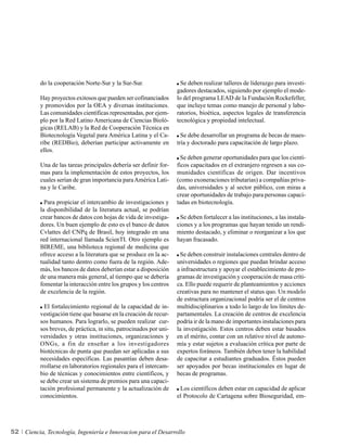 do la cooperación Norte-Sur y la Sur-Sur.                   Se deben realizar talleres de liderazgo para investi-
                                                                    gadores destacados, siguiendo por ejemplo el mode-
          Hay proyectos exitosos que pueden ser cofinanciados       lo del programa LEAD de la Fundación Rockefeller,
          y promovidos por la OEA y diversas instituciones.         que incluye temas como manejo de personal y labo-
          Las comunidades científicas representadas, por ejem-      ratorios, bioética, aspectos legales de transferencia
          plo por la Red Latino Americana de Ciencias Bioló-        tecnológica y propiedad intelectual.
          gicas (RELAB) y la Red de Cooperación Técnica en
          Biotecnología Vegetal para América Latina y el Ca-          Se debe desarrollar un programa de becas de maes-
          ribe (REDBio), deberían participar activamente en         tría y doctorado para capacitación de largo plazo.
          ellos.
                                                                      Se deben generar oportunidades para que los cientí-
          Una de las tareas principales debería ser definir for-    ficos capacitados en el extranjero regresen a sus co-
          mas para la implementación de estos proyectos, los        munidades científicas de origen. Dar incentivos
          cuales serían de gran importancia para América Lati-      (como exoneraciones tributarias) a compañías priva-
          na y le Caribe.                                           das, universidades y al sector público, con miras a
                                                                    crear oportunidades de trabajo para personas capaci-
            Para propiciar el intercambio de investigaciones y      tadas en biotecnología.
          la disponibilidad de la literatura actual, se podrían
          crear bancos de datos con hojas de vida de investiga-      Se deben fortalecer a las instituciones, a las instala-
          dores. Un buen ejemplo de esto es el banco de datos       ciones y a los programas que hayan tenido un rendi-
          Cvlattes del CNPq de Brasil, hoy integrado en una         miento destacado, y eliminar o reorganizar a los que
          red internacional llamada ScienTI. Otro ejemplo es        hayan fracasado.
          BIREME, una biblioteca regional de medicina que
          ofrece acceso a la literatura que se produce en la ac-     Se deben construir instalaciones centrales dentro de
          tualidad tanto dentro como fuera de la región. Ade-       universidades o regiones que puedan brindar acceso
          más, los bancos de datos deberían estar a disposición     a infraestructura y apoyar el establecimiento de pro-
          de una manera más general, al tiempo que se debería       gramas de investigación y cooperación de masa críti-
          fomentar la interacción entre los grupos y los centros    ca. Ello puede requerir de planteamientos y acciones
          de excelencia de la región.                               creativas para no mantener el status quo. Un modelo
                                                                    de estructura organizacional podría ser el de centros
            El fortalecimiento regional de la capacidad de in-      multidisciplinarios a todo lo largo de los límites de-
          vestigación tiene que basarse en la creación de recur-    partamentales. La creación de centros de excelencia
          sos humanos. Para lograrlo, se pueden realizar cur-       podría ir de la mano de importantes instalaciones para
          sos breves, de práctica, in situ, patrocinados por uni-   la investigación. Estos centros deben estar basados
          versidades y otras instituciones, organizaciones y        en el mérito, contar con un relativo nivel de autono-
          ONGs, a fin de enseñar a los investigadores               mía y estar sujetos a evaluación crítica por parte de
          biotécnicas de punta que puedan ser aplicadas a sus       expertos foráneos. También deben tener la habilidad
          necesidades específicas. Las pasantías deben desa-        de capacitar a estudiantes graduados. Éstos pueden
          rrollarse en laboratorios regionales para el intercam-    ser apoyados por becas institucionales en lugar de
          bio de técnicas y conocimientos entre científicos, y      becas de programas.
          se debe crear un sistema de premios para una capaci-
          tación profesional permanente y la actualización de        Los científicos deben estar en capacidad de aplicar
          conocimientos.                                            el Protocolo de Cartagena sobre Bioseguridad, em-




52   Ciencia, Tecnología, Ingeniería e Innovacion para el Desarrollo
 