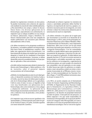 Parte II. Desarrollo Científico y Tecnológico en las Américas




pleando las regulaciones existentes en otros países.        Realizando un esfuerzo regional, los ministros de
Se pueden incrementar estos esfuerzos de capacita-        ciencia o autoridades pertinentes deben facilitar la
ción mediante la creación de redes multidisciplinarias.   logística y la importación de reactivos, equipos y su-
  Para desmitificar este campo y reducir la descon-       ministros necesarios para la investigación, así como
fianza frente a las diversas aplicaciones de la           eliminar o reducir las restricciones aduaneras para la
biotecnología, especialmente en la alimentación, es       autorización de reactivos importados.
imperativo que se eduque al público en sus concep-
tos básicos, aplicaciones, riesgos y beneficios. Es-        Se deben estimular a los países de la región para
fuerzos internacionales para crear una campaña de         que incrementen su inversión en el desarrollo de la
medios publicitarios son necesarios para informar         biotecnología. La OEA, junto con las principales ins-
adecuadamente sobre el tema.                              tituciones financieras como el Banco Mundial, el Ban-
                                                          co Interamericano de Desarrollo y otras importantes
 Se deben incorporar en los programas académicos          fundaciones, debe crear un foro con los que toman
de primaria y secundaria módulos de biotecnología.        decisiones nacionales para alentarlos a invertir en in-
Para hacer frente al analfabetismo científico, debe       vestigación biotecnológica. Con las comunidades
haber una capacitación efectiva de profesores y un        científicas se puede obtener apoyo para garantizar la
buen desarrollo de planes de estudios que sirvan para     presentación de programas y proyectos de alta cali-
despertar el interés de los estudiantes al fascinante     dad a sus respectivos gobiernos. Se debe dedicar una
mundo de los descubrimientos. Asimismo, se deben          pequeña fracción (2-5%) de la inversión nacional en
desarrollar cursos de secundaria de alto nivel que pue-   biotecnología a actividades nacionales que aumen-
dan ser aplicados a fines universitarios.                 ten los esfuerzos en investigación y capacitación de
                                                          los diversos países, así como ayudar a la creación de
 Se debe realizar reuniones para alentar la interacción   una comunidad y una red regionales en este campo.
directa entre biotecnólogos y líderes políticos, a fin    Se debe buscar que todos los gobiernos se compro-
de instruirlos sobre el potencial impacto                 metan a tener una política estatal con miras a incre-
socioeconómico de la biotecnología.                       mentar el porcentaje de su PBI para ciencia y tecno-
                                                          logía. La meta recomendada por las Naciones Uni-
 Debido a la interdependencia entre la actividad agrí-    das es llegar a 1% del PBI mediante incrementos anua-
cola y el desarrollo económico de América Latina y        les de por lo menos 0.1%.
el Caribe, una de las áreas de énfasis para la aplica-
ción de la biotecnología debería ser la agricultura.        La OEA, en acción conjunta con el International
Cultivos como el maíz, la soya y el algodón se han        Centre for Genetic Engineering and Biotechnology
visto muy beneficiados con aplicaciones de la             (ICGEB), la Organización de las Naciones Unidas
biotecnología, tales como resistencia a virus y plagas    para la Alimentación y la Agricultura (FAO) y la
y adaptación ambiental. La aplicación de la               Biotecnología para Latinoamérica y el Caribe
biotecnología incrementaría enormemente la produc-        (BIOLAC), debe promover la creación de sistemas
ción y reduciría el uso de pesticidas y otros produc-     regulatorios y de derechos de propiedad intelectual
tos químicos.                                             en todos los países. Como parte de este proyecto, se
                                                          deben capacitar a los que serán responsables de
 Es imperativo que exista un acceso igualitario a las     monitorear la bioseguridad y de la ejecución del Pro-
oportunidades y al financiamiento para todos los paí-     tocolo de Cartagena sobre Bioseguridad, así como a
ses de América Latina y el Caribe, incluidos aquellos     individuos en las áreas de propiedad intelectual y de
con menor desarrollo científico.                          transferencia tecnológica. Esto se verá en los siguien-




                                                Ciencia, Tecnología, Ingeniería e Innovacion para el Desarrollo            53
 