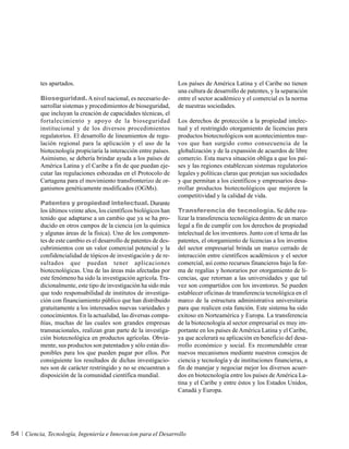 tes apartados.                                            Los países de América Latina y el Caribe no tienen
                                                                    una cultura de desarrollo de patentes, y la separación
          Bioseguridad. A nivel nacional, es necesario de-          entre el sector académico y el comercial es la norma
          sarrollar sistemas y procedimientos de bioseguridad,      de nuestras sociedades.
          que incluyan la creación de capacidades técnicas, el
          fortalecimiento y apoyo de la bioseguridad                Los derechos de protección a la propiedad intelec-
          institucional y de los diversos procedimientos            tual y el restringido otorgamiento de licencias para
          regulatorios. El desarrollo de lineamientos de regu-      productos biotecnológicos son acontecimientos nue-
          lación regional para la aplicación y el uso de la         vos que han surgido como consecuencia de la
          biotecnología propiciaría la interacción entre países.    globalización y de la expansión de acuerdos de libre
          Asimismo, se debería brindar ayuda a los países de        comercio. Esta nueva situación obliga a que los paí-
          América Latina y el Caribe a fin de que puedan eje-       ses y las regiones establezcan sistemas regulatorios
          cutar las regulaciones esbozadas en el Protocolo de       legales y políticas claras que protejan sus sociedades
          Cartagena para el movimiento transfronterizo de or-       y que permitan a los científicos y empresarios desa-
          ganismos genéticamente modificados (OGMs).                rrollar productos biotecnológicos que mejoren la
                                                                    competitividad y la calidad de vida.
          Patentes y propiedad intelectual. Durante
          los últimos veinte años, los científicos biológicos han   Transferencia de tecnología. Se debe rea-
          tenido que adaptarse a un cambio que ya se ha pro-        lizar la transferencia tecnológica dentro de un marco
          ducido en otros campos de la ciencia (en la química       legal a fin de cumplir con los derechos de propiedad
          y algunas áreas de la física). Uno de los componen-       intelectual de los inventores. Junto con el tema de las
          tes de este cambio es el desarrollo de patentes de des-   patentes, el otorgamiento de licencias a los inventos
          cubrimientos con un valor comercial potencial y la        del sector empresarial brinda un marco cerrado de
          confidencialidad de tópicos de investigación y de re-     interacción entre científicos académicos y el sector
          sultados que puedan tener aplicaciones                    comercial, así como recursos financieros bajo la for-
          biotecnológicas. Una de las áreas más afectadas por       ma de regalías y honorarios por otorgamiento de li-
          este fenómeno ha sido la investigación agrícola. Tra-     cencias, que retornan a las universidades y que tal
          dicionalmente, este tipo de investigación ha sido más     vez son compartidos con los inventores. Se pueden
          que todo responsabilidad de institutos de investiga-      establecer oficinas de transferencia tecnológica en el
          ción con financiamiento público que han distribuido       marco de la estructura administrativa universitaria
          gratuitamente a los interesados nuevas variedades y       para que realicen esta función. Este sistema ha sido
          conocimientos. En la actualidad, las diversas compa-      exitoso en Norteamérica y Europa. La transferencia
          ñías, muchas de las cuales son grandes empresas           de la biotecnología al sector empresarial es muy im-
          transnacionales, realizan gran parte de la investiga-     portante en los países de América Latina y el Caribe,
          ción biotecnológica en productos agrícolas. Obvia-        ya que acelerará su aplicación en beneficio del desa-
          mente, sus productos son patentados y sólo están dis-     rrollo económico y social. Es recomendable crear
          ponibles para los que pueden pagar por ellos. Por         nuevos mecanismos mediante nuestros consejos de
          consiguiente los resultados de dichas investigacio-       ciencia y tecnología y de instituciones financieras, a
          nes son de carácter restringido y no se encuentran a      fin de manejar y negociar mejor los diversos acuer-
          disposición de la comunidad científica mundial.           dos en biotecnología entre los países de América La-
                                                                    tina y el Caribe y entre éstos y los Estados Unidos,
                                                                    Canadá y Europa.




54   Ciencia, Tecnología, Ingeniería e Innovacion para el Desarrollo
 