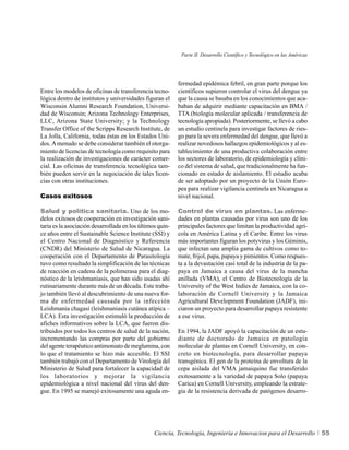Parte II. Desarrollo Científico y Tecnológico en las Américas




                                                           fermedad epidémica febril, en gran parte porque los
Entre los modelos de oficinas de transferencia tecno-      científicos supieron controlar el virus del dengue ya
lógica dentro de institutos y universidades figuran el     que la causa se basaba en los conocimientos que aca-
Wisconsin Alumni Research Foundation, Universi-            baban de adquirir mediante capacitación en BMA /
dad de Wisconsin; Arizona Technology Enterprises,          TTA (biología molecular aplicada / transferencia de
LLC, Arizona State University; y la Technology             tecnología apropiada). Posteriormente, se llevó a cabo
Transfer Office of the Scripps Research Institute, de      un estudio centinela para investigar factores de ries-
La Jolla, California, todas éstas en los Estados Uni-      go para la severa enfermedad del dengue, que llevó a
dos. A menudo se debe considerar también el otorga-        realizar novedosos hallazgos epidemiológicos y al es-
miento de licencias de tecnología como requisito para      tablecimiento de una productiva colaboración entre
la realización de investigaciones de carácter comer-       los sectores de laboratorio, de epidemiología y clíni-
cial. Las oficinas de transferencia tecnológica tam-       co del sistema de salud, que tradicionalmente ha fun-
bién pueden servir en la negociación de tales licen-       cionado en estado de aislamiento. El estudio acaba
cias con otras instituciones.                              de ser adoptado por un proyecto de la Unión Euro-
                                                           pea para realizar vigilancia centinela en Nicaragua a
Casos exitosos                                             nivel nacional.

Salud y política sanitaria. Uno de los mo-                 Control de virus en plantas. Las enferme-
delos exitosos de cooperación en investigación sani-       dades en plantas causadas por virus son uno de los
taria es la asociación desarrollada en los últimos quin-   principales factores que limitan la productividad agrí-
ce años entre el Sustainable Science Institute (SSI) y     cola en América Latina y el Caribe. Entre los virus
el Centro Nacional de Diagnóstico y Referencia             más importantes figuran los potyvirus y los Géminis,
(CNDR) del Ministerio de Salud de Nicaragua. La            que infectan una amplia gama de cultivos como to-
cooperación con el Departamento de Parasitología           mate, frijol, papa, papaya y pimientos. Como respues-
tuvo como resultado la simplificación de las técnicas      ta a la devastación casi total de la industria de la pa-
de reacción en cadena de la polimerasa para el diag-       paya en Jamaica a causa del virus de la mancha
nóstico de la leishmaniasis, que han sido usadas ahí       anillada (VMA), el Centro de Biotecnología de la
rutinariamente durante más de un década. Este traba-       University of the West Indies de Jamaica, con la co-
jo también llevó al descubrimiento de una nueva for-       laboración de Cornell University y la Jamaica
ma de enfermedad causada por la infección                  Agricultural Development Foundation (JADF), ini-
Leishmania chagasi (leishmaniasis cutánea atípica –        ciaron un proyecto para desarrollar papaya resistente
LCA). Esta investigación estimuló la producción de         a ese virus.
afiches informativos sobre la LCA, que fueron dis-
tribuidos por todos los centros de salud de la nación,     En 1994, la JADF apoyó la capacitación de un estu-
incrementando las compras por parte del gobierno           diante de doctorado de Jamaica en patología
del agente terapéutico antimoniato de meglumina, con       molecular de plantas en Cornell University, en con-
lo que el tratamiento se hizo más accesible. El SSI        creto en biotecnología, para desarrollar papaya
también trabajó con el Departamento de Virología del       transgénica. El gen de la proteína de envoltura de la
Ministerio de Salud para fortalecer la capacidad de        cepa aislada del VMA jamaiquino fue transferido
los laboratorios y mejorar la vigilancia                   exitosamente a la variedad de papaya Solo (papaya
epidemiológica a nivel nacional del virus del den-         Carica) en Cornell University, empleando la estrate-
gue. En 1995 se manejó exitosamente una aguda en-          gia de la resistencia derivada de patógenos desarro-




                                                 Ciencia, Tecnología, Ingeniería e Innovacion para el Desarrollo            55
 