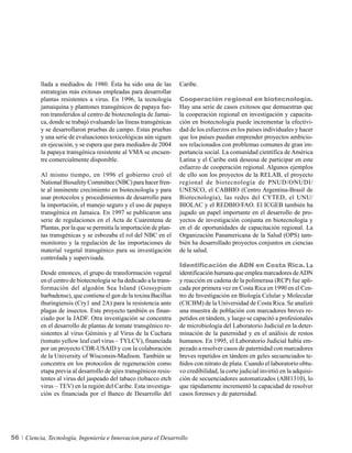 llada a mediados de 1980. Ésta ha sido una de las          Caribe.
          estrategias más exitosas empleadas para desarrollar
          plantas resistentes a virus. En 1996, la tecnología        Cooperación regional en biotecnología.
          jamaiquina y plantones transgénicos de papaya fue-         Hay una serie de casos exitosos que demuestran que
          ron transferidos al centro de biotecnología de Jamai-      la cooperación regional en investigación y capacita-
          ca, donde se trabajó evaluando las líneas transgénicas     ción en biotecnología puede incrementar la efectivi-
          y se desarrollaron pruebas de campo. Estas pruebas         dad de los esfuerzos en los países individuales y hacer
          y una serie de evaluaciones toxicológicas aún siguen       que los países puedan emprender proyectos ambicio-
          en ejecución, y se espera que para mediados de 2004        sos relacionados con problemas comunes de gran im-
          la papaya transgénica resistente al VMA se encuen-         portancia social. La comunidad científica de América
          tre comercialmente disponible.                             Latina y el Caribe está deseosa de participar en este
                                                                     esfuerzo de cooperación regional. Algunos ejemplos
          Al mismo tiempo, en 1996 el gobierno creó el               de ello son los proyectos de la RELAB, el proyecto
          National Biosafety Committee (NBC) para hacer fren-        regional de biotecnología de PNUD/ONUDI/
          te al inminente crecimiento en biotecnología y para        UNESCO, el CABBIO (Centro Argentina-Brasil de
          usar protocolos y procedimientos de desarrollo para        Biotecnología), las redes del CYTED, el UNU/
          la importación, el manejo seguro y el uso de papaya        BIOLAC y el REDBIO/FAO. El ICGEB también ha
          transgénica en Jamaica. En 1997 se publicaron una          jugado un papel importante en el desarrollo de pro-
          serie de regulaciones en el Acta de Cuarentena de          yectos de investigación conjunta en biotecnología y
          Plantas, por la que se permitía la importación de plan-    en el de oportunidades de capacitación regional. La
          tas transgénicas y se esbozaba el rol del NBC en el        Organización Panamericana de la Salud (OPS) tam-
          monitoreo y la regulación de las importaciones de          bién ha desarrollado proyectos conjuntos en ciencias
          material vegetal transgénico para su investigación         de la salud.
          controlada y supervisada.
                                                                     Identificación de ADN en Costa Rica. La
          Desde entonces, el grupo de transformación vegetal         identificación humana que emplea marcadores de ADN
          en el centro de biotecnología se ha dedicado a la trans-   y reacción en cadena de la polimerasa (RCP) fue apli-
          formación del algodón Sea Island (Gossypium                cada por primera vez en Costa Rica en 1990 en el Cen-
          barbadense), que contiene el gen de la toxina Bacillus     tro de Investigación en Biología Celular y Molecular
          thuringiensis (Cry1 and 2A) para la resistencia ante       (CICBM) de la Universidad de Costa Rica. Se analizó
          plagas de insectos. Este proyecto también es finan-        una muestra de población con marcadores breves re-
          ciado por la JADF. Otra investigación se concentra         petidos en tándem, y luego se capacitó a profesionales
          en el desarrollo de plantas de tomate transgénico re-      de microbiología del Laboratorio Judicial en la deter-
          sistentes al virus Géminis y al Virus de la Cuchara        minación de la paternidad y en el análisis de restos
          (tomato yellow leaf curl virus – TYLCV), financiada        humanos. En 1995, el Laboratorio Judicial había em-
          por un proyecto CDR-USAID y con la colaboración            pezado a resolver casos de paternidad con marcadores
          de la University of Wisconsin-Madison. También se          breves repetidos en tándem en geles secuenciados te-
          concentra en los protocolos de regeneración como           ñidos con nitrato de plata. Cuando el laboratorio obtu-
          etapa previa al desarrollo de ajíes transgénicos resis-    vo credibilidad, la corte judicial invirtió en la adquisi-
          tentes al virus del jaspeado del tabaco (tobacco etch      ción de secuenciadores automatizados (ABI1310), lo
          virus – TEV) en la región del Caribe. Esta investiga-      que rápidamente incrementó la capacidad de resolver
          ción es financiada por el Banco de Desarrollo del          casos forenses y de paternidad.




56   Ciencia, Tecnología, Ingeniería e Innovacion para el Desarrollo
 